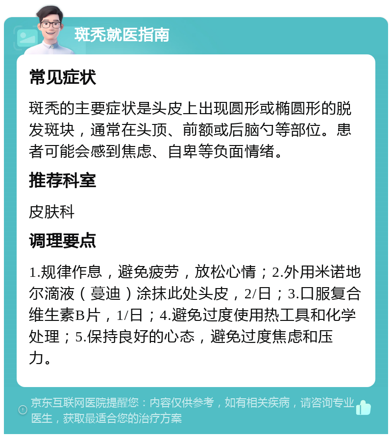 斑秃就医指南 常见症状 斑秃的主要症状是头皮上出现圆形或椭圆形的脱发斑块，通常在头顶、前额或后脑勺等部位。患者可能会感到焦虑、自卑等负面情绪。 推荐科室 皮肤科 调理要点 1.规律作息，避免疲劳，放松心情；2.外用米诺地尔滴液（蔓迪）涂抹此处头皮，2/日；3.口服复合维生素B片，1/日；4.避免过度使用热工具和化学处理；5.保持良好的心态，避免过度焦虑和压力。