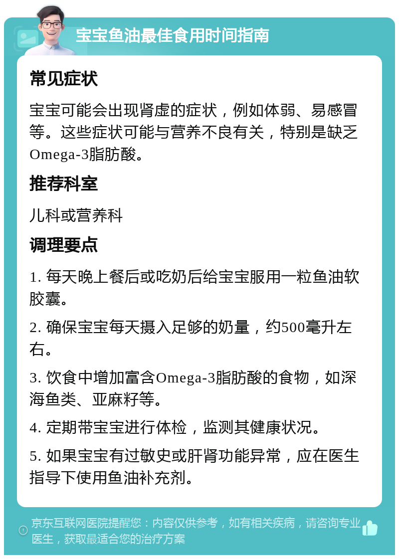 宝宝鱼油最佳食用时间指南 常见症状 宝宝可能会出现肾虚的症状，例如体弱、易感冒等。这些症状可能与营养不良有关，特别是缺乏Omega-3脂肪酸。 推荐科室 儿科或营养科 调理要点 1. 每天晚上餐后或吃奶后给宝宝服用一粒鱼油软胶囊。 2. 确保宝宝每天摄入足够的奶量，约500毫升左右。 3. 饮食中增加富含Omega-3脂肪酸的食物，如深海鱼类、亚麻籽等。 4. 定期带宝宝进行体检，监测其健康状况。 5. 如果宝宝有过敏史或肝肾功能异常，应在医生指导下使用鱼油补充剂。