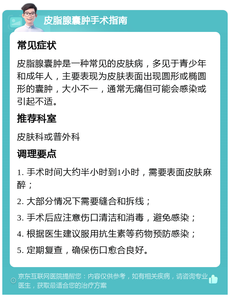 皮脂腺囊肿手术指南 常见症状 皮脂腺囊肿是一种常见的皮肤病，多见于青少年和成年人，主要表现为皮肤表面出现圆形或椭圆形的囊肿，大小不一，通常无痛但可能会感染或引起不适。 推荐科室 皮肤科或普外科 调理要点 1. 手术时间大约半小时到1小时，需要表面皮肤麻醉； 2. 大部分情况下需要缝合和拆线； 3. 手术后应注意伤口清洁和消毒，避免感染； 4. 根据医生建议服用抗生素等药物预防感染； 5. 定期复查，确保伤口愈合良好。