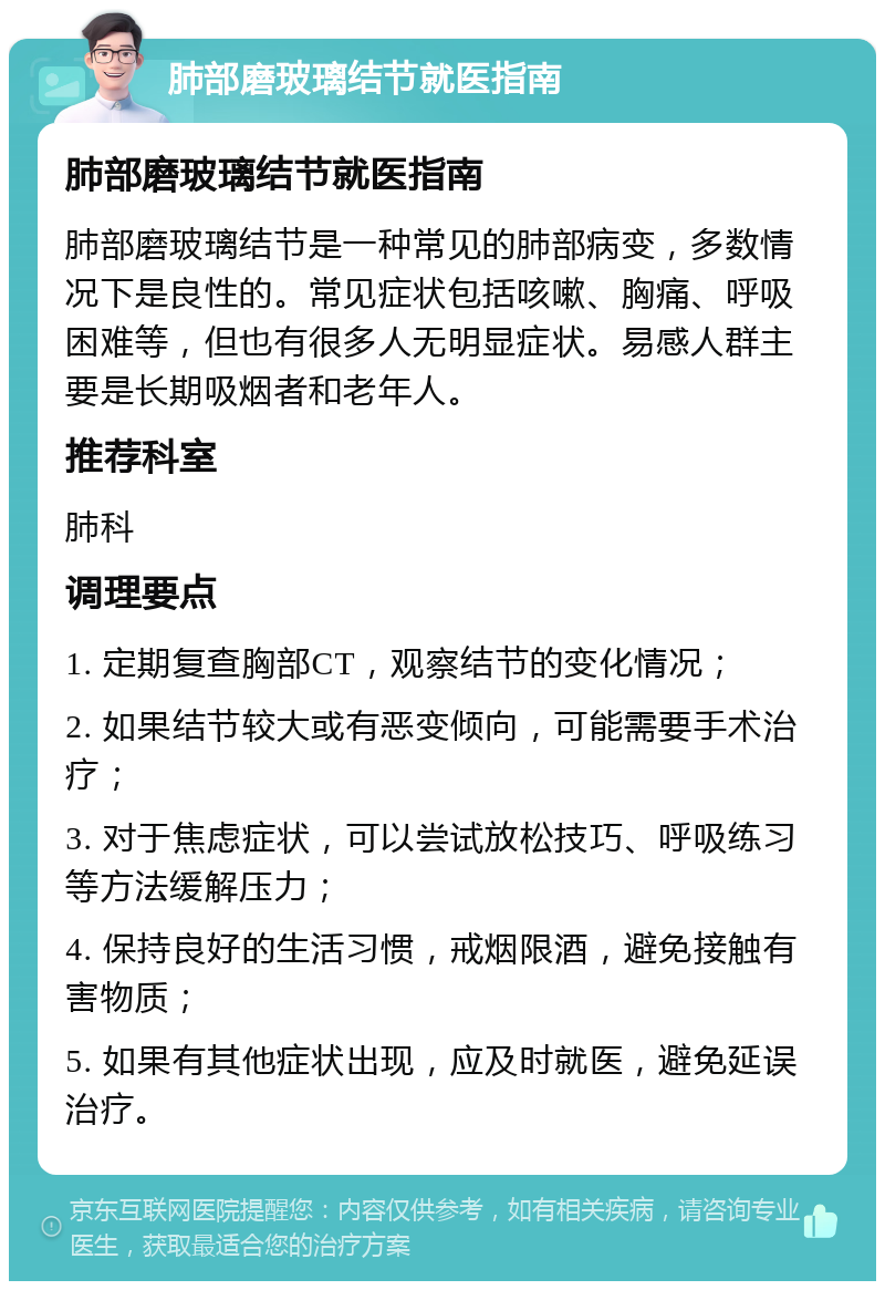 肺部磨玻璃结节就医指南 肺部磨玻璃结节就医指南 肺部磨玻璃结节是一种常见的肺部病变，多数情况下是良性的。常见症状包括咳嗽、胸痛、呼吸困难等，但也有很多人无明显症状。易感人群主要是长期吸烟者和老年人。 推荐科室 肺科 调理要点 1. 定期复查胸部CT，观察结节的变化情况； 2. 如果结节较大或有恶变倾向，可能需要手术治疗； 3. 对于焦虑症状，可以尝试放松技巧、呼吸练习等方法缓解压力； 4. 保持良好的生活习惯，戒烟限酒，避免接触有害物质； 5. 如果有其他症状出现，应及时就医，避免延误治疗。