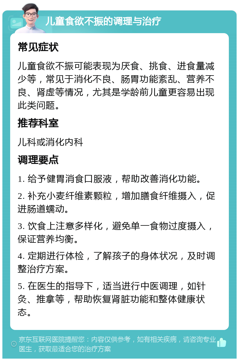 儿童食欲不振的调理与治疗 常见症状 儿童食欲不振可能表现为厌食、挑食、进食量减少等，常见于消化不良、肠胃功能紊乱、营养不良、肾虚等情况，尤其是学龄前儿童更容易出现此类问题。 推荐科室 儿科或消化内科 调理要点 1. 给予健胃消食口服液，帮助改善消化功能。 2. 补充小麦纤维素颗粒，增加膳食纤维摄入，促进肠道蠕动。 3. 饮食上注意多样化，避免单一食物过度摄入，保证营养均衡。 4. 定期进行体检，了解孩子的身体状况，及时调整治疗方案。 5. 在医生的指导下，适当进行中医调理，如针灸、推拿等，帮助恢复肾脏功能和整体健康状态。