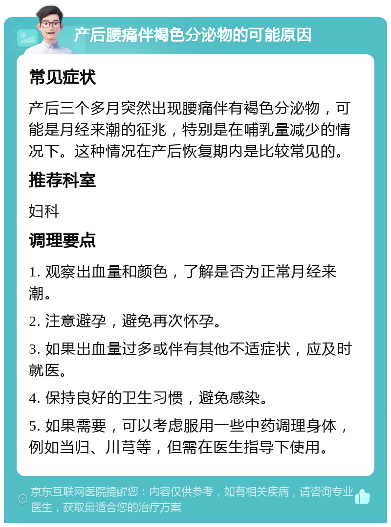 产后腰痛伴褐色分泌物的可能原因 常见症状 产后三个多月突然出现腰痛伴有褐色分泌物，可能是月经来潮的征兆，特别是在哺乳量减少的情况下。这种情况在产后恢复期内是比较常见的。 推荐科室 妇科 调理要点 1. 观察出血量和颜色，了解是否为正常月经来潮。 2. 注意避孕，避免再次怀孕。 3. 如果出血量过多或伴有其他不适症状，应及时就医。 4. 保持良好的卫生习惯，避免感染。 5. 如果需要，可以考虑服用一些中药调理身体，例如当归、川芎等，但需在医生指导下使用。