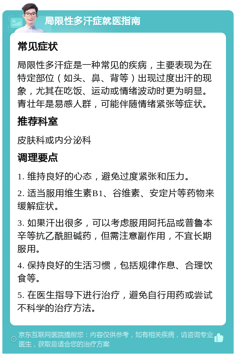 局限性多汗症就医指南 常见症状 局限性多汗症是一种常见的疾病，主要表现为在特定部位（如头、鼻、背等）出现过度出汗的现象，尤其在吃饭、运动或情绪波动时更为明显。青壮年是易感人群，可能伴随情绪紧张等症状。 推荐科室 皮肤科或内分泌科 调理要点 1. 维持良好的心态，避免过度紧张和压力。 2. 适当服用维生素B1、谷维素、安定片等药物来缓解症状。 3. 如果汗出很多，可以考虑服用阿托品或普鲁本辛等抗乙酰胆碱药，但需注意副作用，不宜长期服用。 4. 保持良好的生活习惯，包括规律作息、合理饮食等。 5. 在医生指导下进行治疗，避免自行用药或尝试不科学的治疗方法。