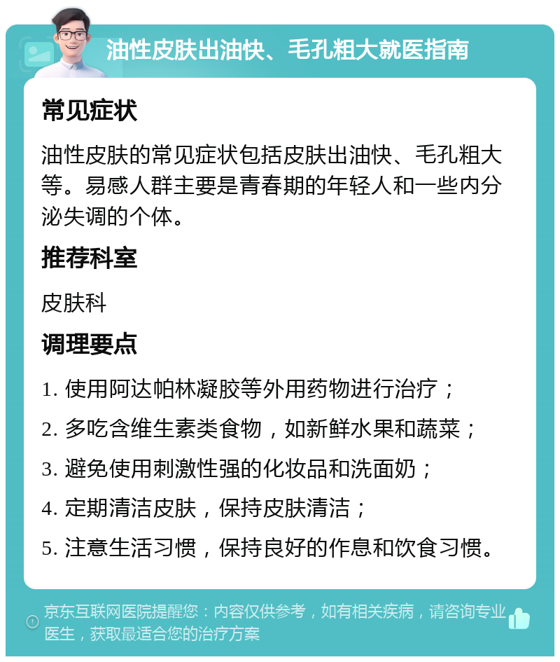 油性皮肤出油快、毛孔粗大就医指南 常见症状 油性皮肤的常见症状包括皮肤出油快、毛孔粗大等。易感人群主要是青春期的年轻人和一些内分泌失调的个体。 推荐科室 皮肤科 调理要点 1. 使用阿达帕林凝胶等外用药物进行治疗； 2. 多吃含维生素类食物，如新鲜水果和蔬菜； 3. 避免使用刺激性强的化妆品和洗面奶； 4. 定期清洁皮肤，保持皮肤清洁； 5. 注意生活习惯，保持良好的作息和饮食习惯。