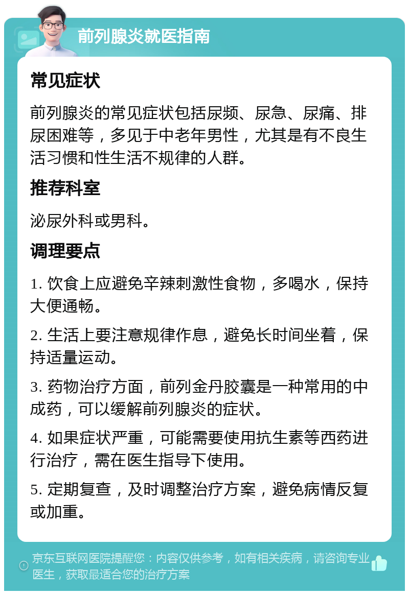 前列腺炎就医指南 常见症状 前列腺炎的常见症状包括尿频、尿急、尿痛、排尿困难等，多见于中老年男性，尤其是有不良生活习惯和性生活不规律的人群。 推荐科室 泌尿外科或男科。 调理要点 1. 饮食上应避免辛辣刺激性食物，多喝水，保持大便通畅。 2. 生活上要注意规律作息，避免长时间坐着，保持适量运动。 3. 药物治疗方面，前列金丹胶囊是一种常用的中成药，可以缓解前列腺炎的症状。 4. 如果症状严重，可能需要使用抗生素等西药进行治疗，需在医生指导下使用。 5. 定期复查，及时调整治疗方案，避免病情反复或加重。