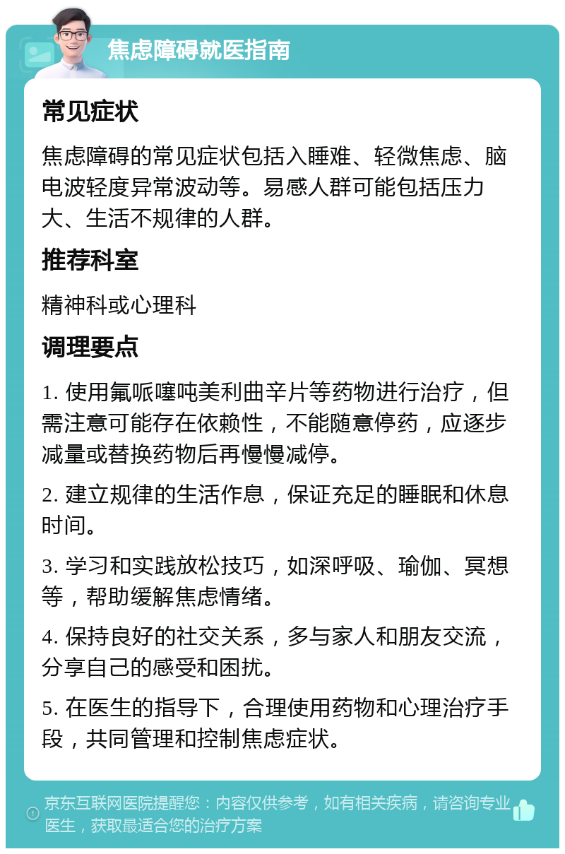 焦虑障碍就医指南 常见症状 焦虑障碍的常见症状包括入睡难、轻微焦虑、脑电波轻度异常波动等。易感人群可能包括压力大、生活不规律的人群。 推荐科室 精神科或心理科 调理要点 1. 使用氟哌噻吨美利曲辛片等药物进行治疗，但需注意可能存在依赖性，不能随意停药，应逐步减量或替换药物后再慢慢减停。 2. 建立规律的生活作息，保证充足的睡眠和休息时间。 3. 学习和实践放松技巧，如深呼吸、瑜伽、冥想等，帮助缓解焦虑情绪。 4. 保持良好的社交关系，多与家人和朋友交流，分享自己的感受和困扰。 5. 在医生的指导下，合理使用药物和心理治疗手段，共同管理和控制焦虑症状。