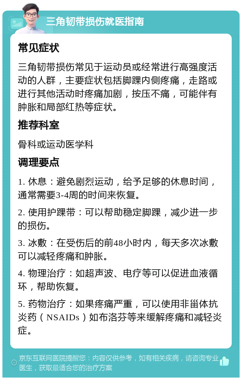 三角韧带损伤就医指南 常见症状 三角韧带损伤常见于运动员或经常进行高强度活动的人群，主要症状包括脚踝内侧疼痛，走路或进行其他活动时疼痛加剧，按压不痛，可能伴有肿胀和局部红热等症状。 推荐科室 骨科或运动医学科 调理要点 1. 休息：避免剧烈运动，给予足够的休息时间，通常需要3-4周的时间来恢复。 2. 使用护踝带：可以帮助稳定脚踝，减少进一步的损伤。 3. 冰敷：在受伤后的前48小时内，每天多次冰敷可以减轻疼痛和肿胀。 4. 物理治疗：如超声波、电疗等可以促进血液循环，帮助恢复。 5. 药物治疗：如果疼痛严重，可以使用非甾体抗炎药（NSAIDs）如布洛芬等来缓解疼痛和减轻炎症。