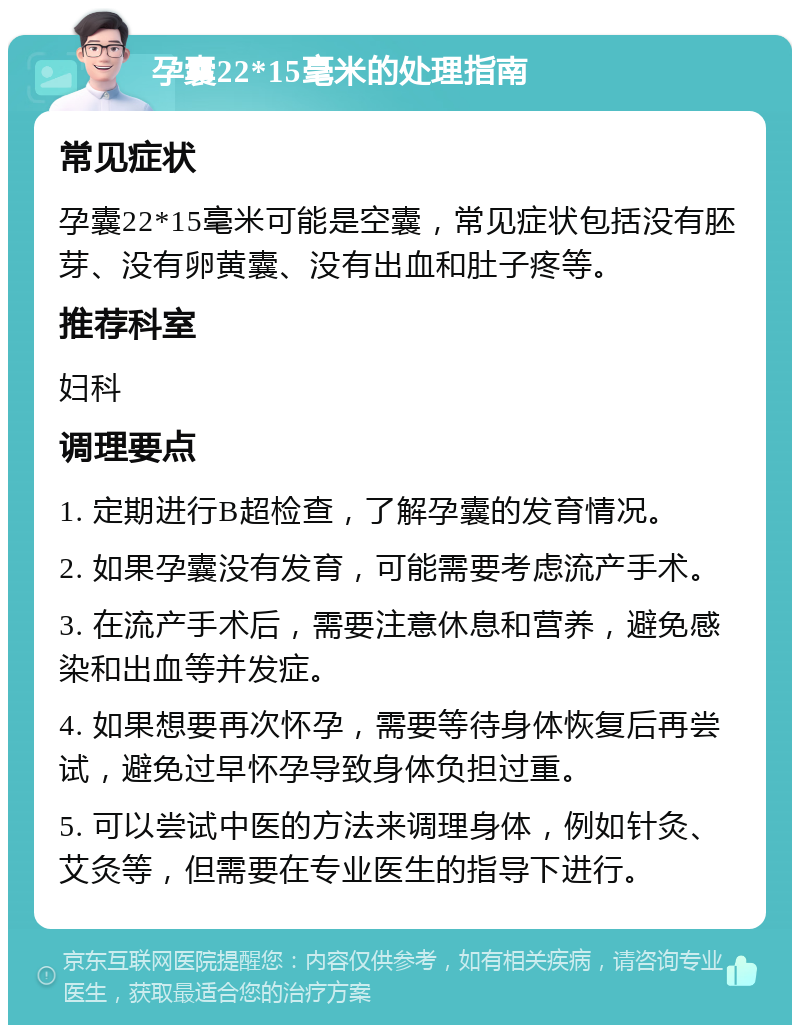 孕囊22*15毫米的处理指南 常见症状 孕囊22*15毫米可能是空囊，常见症状包括没有胚芽、没有卵黄囊、没有出血和肚子疼等。 推荐科室 妇科 调理要点 1. 定期进行B超检查，了解孕囊的发育情况。 2. 如果孕囊没有发育，可能需要考虑流产手术。 3. 在流产手术后，需要注意休息和营养，避免感染和出血等并发症。 4. 如果想要再次怀孕，需要等待身体恢复后再尝试，避免过早怀孕导致身体负担过重。 5. 可以尝试中医的方法来调理身体，例如针灸、艾灸等，但需要在专业医生的指导下进行。