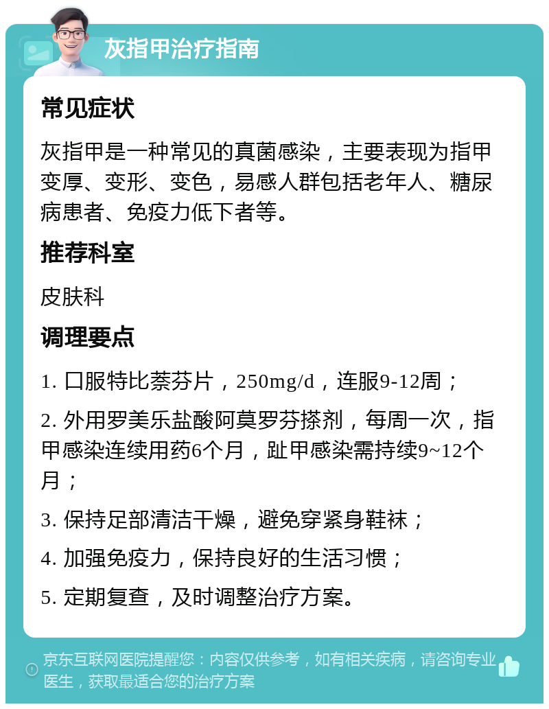 灰指甲治疗指南 常见症状 灰指甲是一种常见的真菌感染，主要表现为指甲变厚、变形、变色，易感人群包括老年人、糖尿病患者、免疫力低下者等。 推荐科室 皮肤科 调理要点 1. 口服特比萘芬片，250mg/d，连服9-12周； 2. 外用罗美乐盐酸阿莫罗芬搽剂，每周一次，指甲感染连续用药6个月，趾甲感染需持续9~12个月； 3. 保持足部清洁干燥，避免穿紧身鞋袜； 4. 加强免疫力，保持良好的生活习惯； 5. 定期复查，及时调整治疗方案。