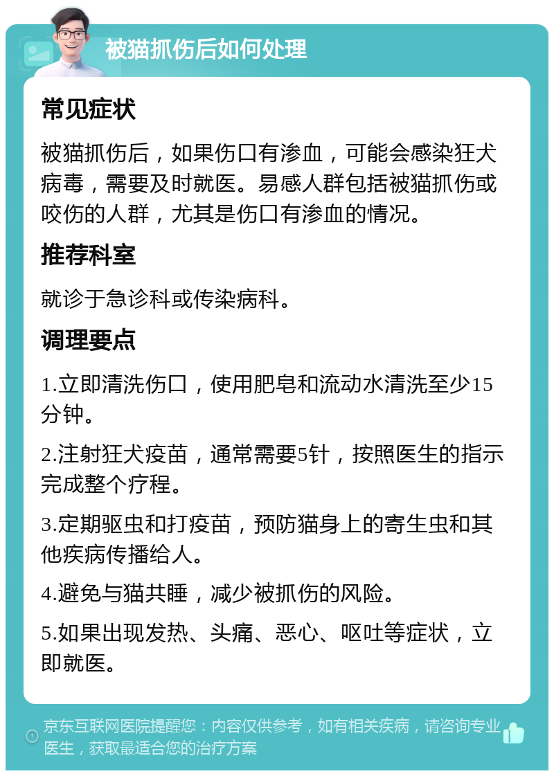 被猫抓伤后如何处理 常见症状 被猫抓伤后，如果伤口有渗血，可能会感染狂犬病毒，需要及时就医。易感人群包括被猫抓伤或咬伤的人群，尤其是伤口有渗血的情况。 推荐科室 就诊于急诊科或传染病科。 调理要点 1.立即清洗伤口，使用肥皂和流动水清洗至少15分钟。 2.注射狂犬疫苗，通常需要5针，按照医生的指示完成整个疗程。 3.定期驱虫和打疫苗，预防猫身上的寄生虫和其他疾病传播给人。 4.避免与猫共睡，减少被抓伤的风险。 5.如果出现发热、头痛、恶心、呕吐等症状，立即就医。