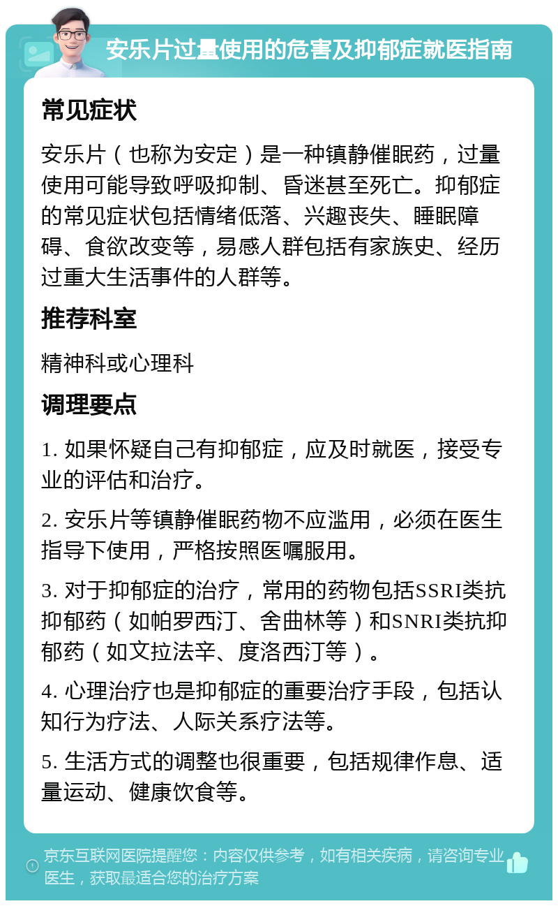 安乐片过量使用的危害及抑郁症就医指南 常见症状 安乐片（也称为安定）是一种镇静催眠药，过量使用可能导致呼吸抑制、昏迷甚至死亡。抑郁症的常见症状包括情绪低落、兴趣丧失、睡眠障碍、食欲改变等，易感人群包括有家族史、经历过重大生活事件的人群等。 推荐科室 精神科或心理科 调理要点 1. 如果怀疑自己有抑郁症，应及时就医，接受专业的评估和治疗。 2. 安乐片等镇静催眠药物不应滥用，必须在医生指导下使用，严格按照医嘱服用。 3. 对于抑郁症的治疗，常用的药物包括SSRI类抗抑郁药（如帕罗西汀、舍曲林等）和SNRI类抗抑郁药（如文拉法辛、度洛西汀等）。 4. 心理治疗也是抑郁症的重要治疗手段，包括认知行为疗法、人际关系疗法等。 5. 生活方式的调整也很重要，包括规律作息、适量运动、健康饮食等。