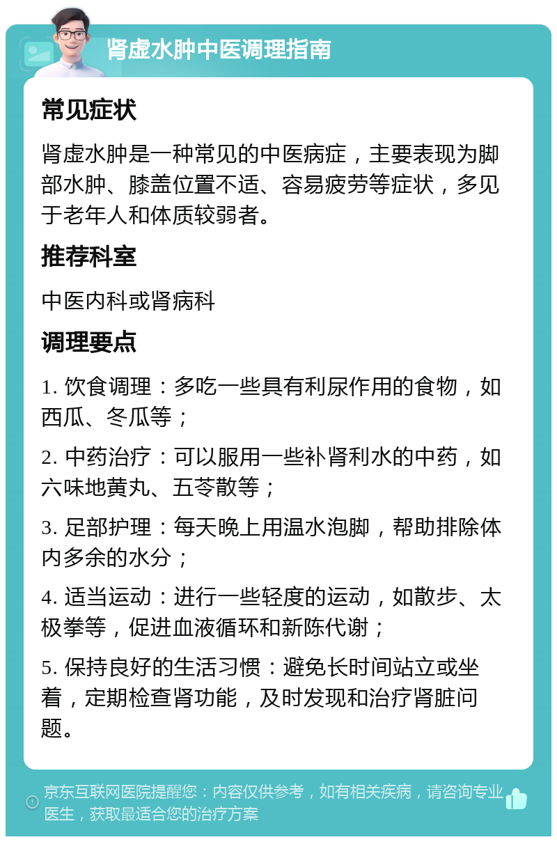 肾虚水肿中医调理指南 常见症状 肾虚水肿是一种常见的中医病症，主要表现为脚部水肿、膝盖位置不适、容易疲劳等症状，多见于老年人和体质较弱者。 推荐科室 中医内科或肾病科 调理要点 1. 饮食调理：多吃一些具有利尿作用的食物，如西瓜、冬瓜等； 2. 中药治疗：可以服用一些补肾利水的中药，如六味地黄丸、五苓散等； 3. 足部护理：每天晚上用温水泡脚，帮助排除体内多余的水分； 4. 适当运动：进行一些轻度的运动，如散步、太极拳等，促进血液循环和新陈代谢； 5. 保持良好的生活习惯：避免长时间站立或坐着，定期检查肾功能，及时发现和治疗肾脏问题。