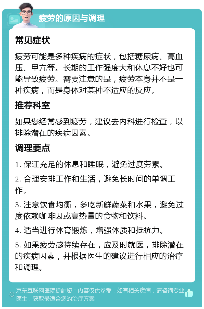 疲劳的原因与调理 常见症状 疲劳可能是多种疾病的症状，包括糖尿病、高血压、甲亢等。长期的工作强度大和休息不好也可能导致疲劳。需要注意的是，疲劳本身并不是一种疾病，而是身体对某种不适应的反应。 推荐科室 如果您经常感到疲劳，建议去内科进行检查，以排除潜在的疾病因素。 调理要点 1. 保证充足的休息和睡眠，避免过度劳累。 2. 合理安排工作和生活，避免长时间的单调工作。 3. 注意饮食均衡，多吃新鲜蔬菜和水果，避免过度依赖咖啡因或高热量的食物和饮料。 4. 适当进行体育锻炼，增强体质和抵抗力。 5. 如果疲劳感持续存在，应及时就医，排除潜在的疾病因素，并根据医生的建议进行相应的治疗和调理。