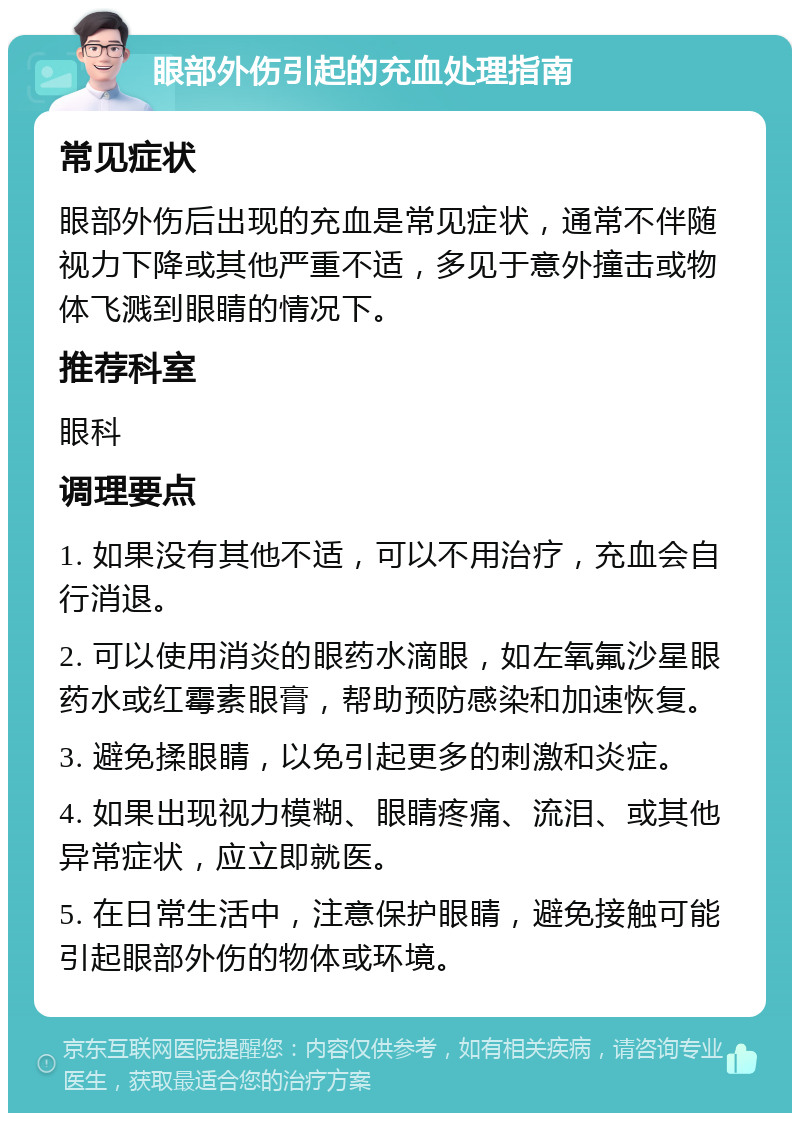 眼部外伤引起的充血处理指南 常见症状 眼部外伤后出现的充血是常见症状，通常不伴随视力下降或其他严重不适，多见于意外撞击或物体飞溅到眼睛的情况下。 推荐科室 眼科 调理要点 1. 如果没有其他不适，可以不用治疗，充血会自行消退。 2. 可以使用消炎的眼药水滴眼，如左氧氟沙星眼药水或红霉素眼膏，帮助预防感染和加速恢复。 3. 避免揉眼睛，以免引起更多的刺激和炎症。 4. 如果出现视力模糊、眼睛疼痛、流泪、或其他异常症状，应立即就医。 5. 在日常生活中，注意保护眼睛，避免接触可能引起眼部外伤的物体或环境。