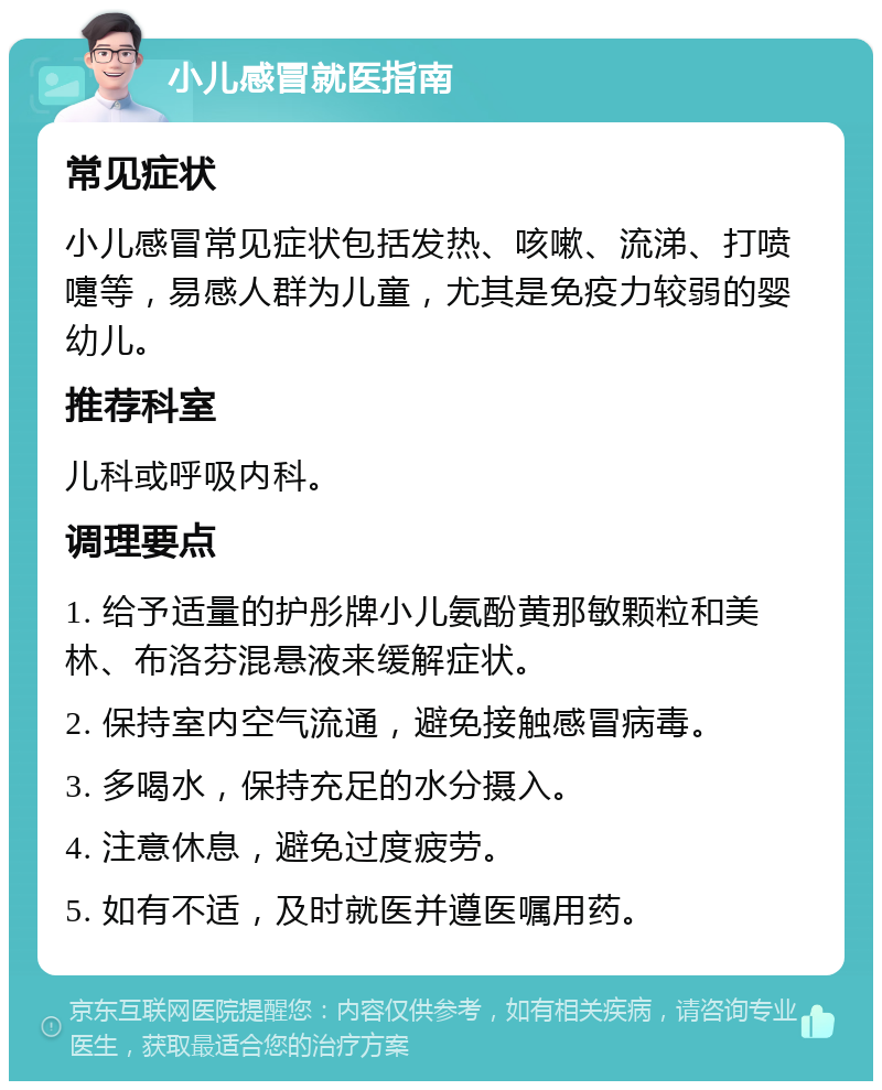 小儿感冒就医指南 常见症状 小儿感冒常见症状包括发热、咳嗽、流涕、打喷嚏等，易感人群为儿童，尤其是免疫力较弱的婴幼儿。 推荐科室 儿科或呼吸内科。 调理要点 1. 给予适量的护彤牌小儿氨酚黄那敏颗粒和美林、布洛芬混悬液来缓解症状。 2. 保持室内空气流通，避免接触感冒病毒。 3. 多喝水，保持充足的水分摄入。 4. 注意休息，避免过度疲劳。 5. 如有不适，及时就医并遵医嘱用药。