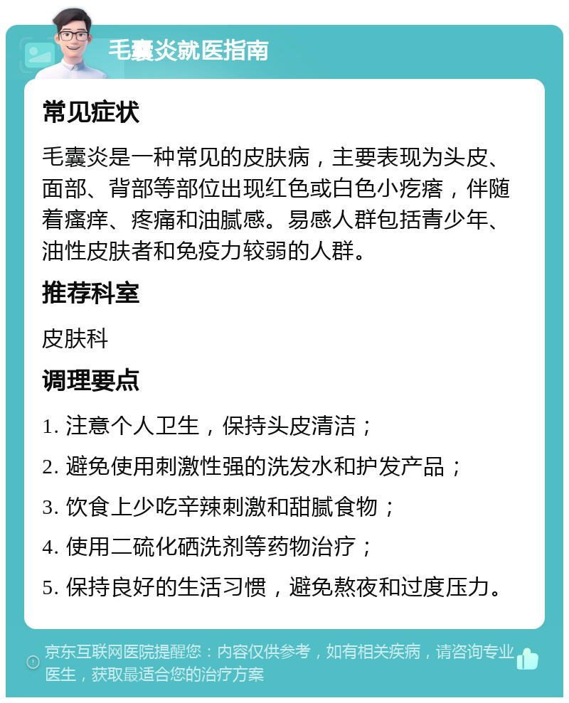 毛囊炎就医指南 常见症状 毛囊炎是一种常见的皮肤病，主要表现为头皮、面部、背部等部位出现红色或白色小疙瘩，伴随着瘙痒、疼痛和油腻感。易感人群包括青少年、油性皮肤者和免疫力较弱的人群。 推荐科室 皮肤科 调理要点 1. 注意个人卫生，保持头皮清洁； 2. 避免使用刺激性强的洗发水和护发产品； 3. 饮食上少吃辛辣刺激和甜腻食物； 4. 使用二硫化硒洗剂等药物治疗； 5. 保持良好的生活习惯，避免熬夜和过度压力。