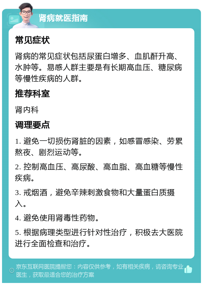 肾病就医指南 常见症状 肾病的常见症状包括尿蛋白增多、血肌酐升高、水肿等。易感人群主要是有长期高血压、糖尿病等慢性疾病的人群。 推荐科室 肾内科 调理要点 1. 避免一切损伤肾脏的因素，如感冒感染、劳累熬夜、剧烈运动等。 2. 控制高血压、高尿酸、高血脂、高血糖等慢性疾病。 3. 戒烟酒，避免辛辣刺激食物和大量蛋白质摄入。 4. 避免使用肾毒性药物。 5. 根据病理类型进行针对性治疗，积极去大医院进行全面检查和治疗。