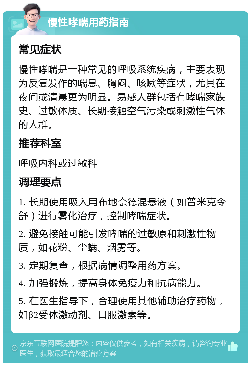 慢性哮喘用药指南 常见症状 慢性哮喘是一种常见的呼吸系统疾病，主要表现为反复发作的喘息、胸闷、咳嗽等症状，尤其在夜间或清晨更为明显。易感人群包括有哮喘家族史、过敏体质、长期接触空气污染或刺激性气体的人群。 推荐科室 呼吸内科或过敏科 调理要点 1. 长期使用吸入用布地奈德混悬液（如普米克令舒）进行雾化治疗，控制哮喘症状。 2. 避免接触可能引发哮喘的过敏原和刺激性物质，如花粉、尘螨、烟雾等。 3. 定期复查，根据病情调整用药方案。 4. 加强锻炼，提高身体免疫力和抗病能力。 5. 在医生指导下，合理使用其他辅助治疗药物，如β2受体激动剂、口服激素等。