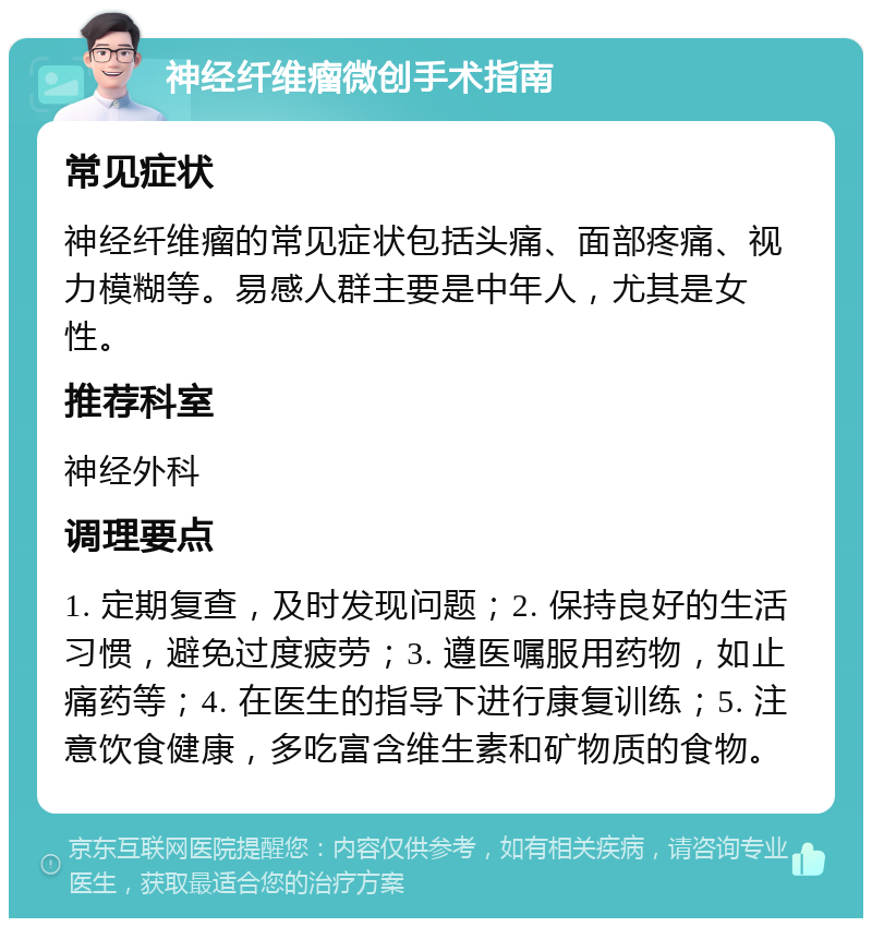 神经纤维瘤微创手术指南 常见症状 神经纤维瘤的常见症状包括头痛、面部疼痛、视力模糊等。易感人群主要是中年人，尤其是女性。 推荐科室 神经外科 调理要点 1. 定期复查，及时发现问题；2. 保持良好的生活习惯，避免过度疲劳；3. 遵医嘱服用药物，如止痛药等；4. 在医生的指导下进行康复训练；5. 注意饮食健康，多吃富含维生素和矿物质的食物。