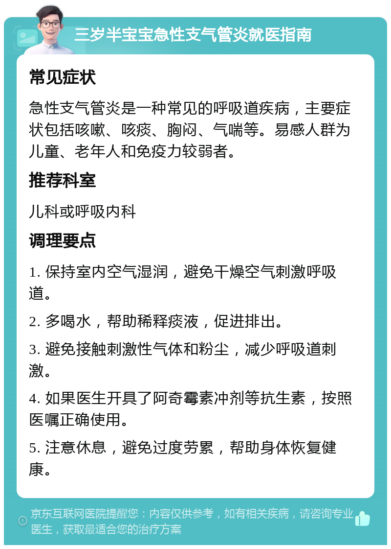 三岁半宝宝急性支气管炎就医指南 常见症状 急性支气管炎是一种常见的呼吸道疾病，主要症状包括咳嗽、咳痰、胸闷、气喘等。易感人群为儿童、老年人和免疫力较弱者。 推荐科室 儿科或呼吸内科 调理要点 1. 保持室内空气湿润，避免干燥空气刺激呼吸道。 2. 多喝水，帮助稀释痰液，促进排出。 3. 避免接触刺激性气体和粉尘，减少呼吸道刺激。 4. 如果医生开具了阿奇霉素冲剂等抗生素，按照医嘱正确使用。 5. 注意休息，避免过度劳累，帮助身体恢复健康。