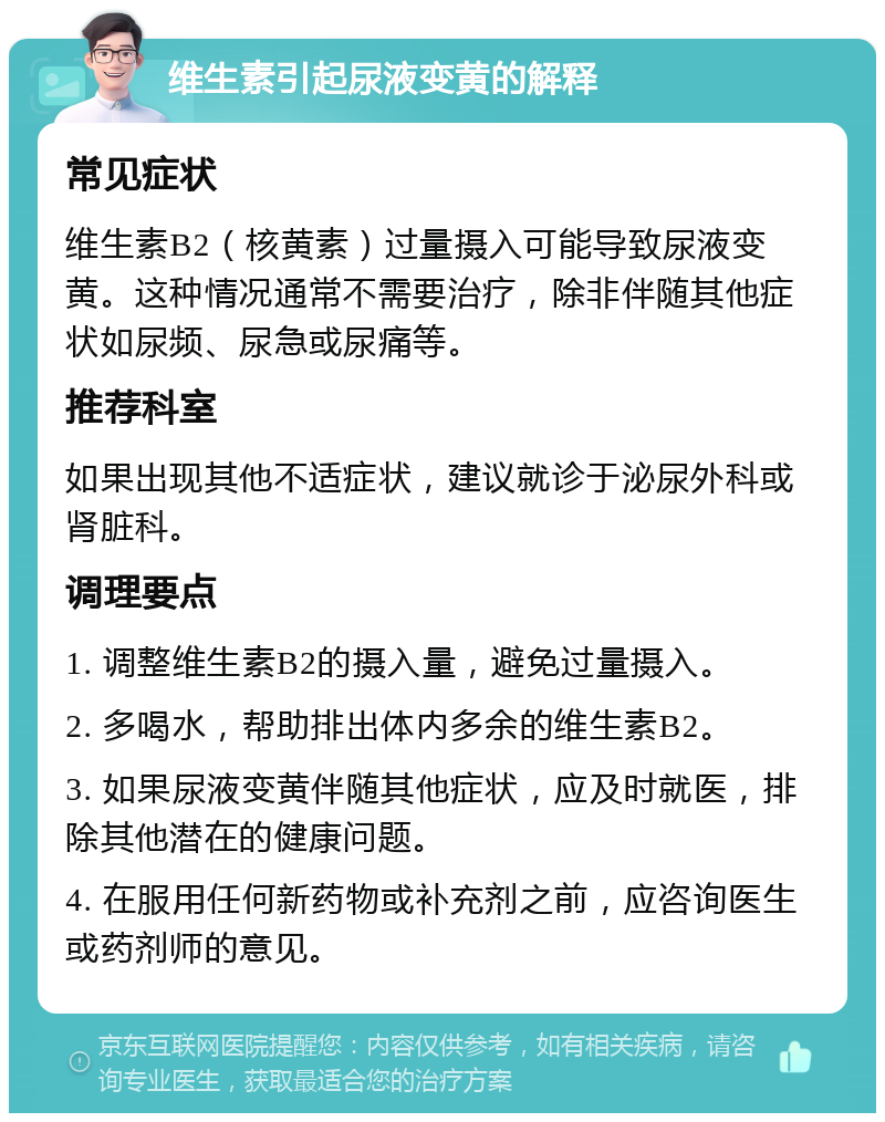 维生素引起尿液变黄的解释 常见症状 维生素B2（核黄素）过量摄入可能导致尿液变黄。这种情况通常不需要治疗，除非伴随其他症状如尿频、尿急或尿痛等。 推荐科室 如果出现其他不适症状，建议就诊于泌尿外科或肾脏科。 调理要点 1. 调整维生素B2的摄入量，避免过量摄入。 2. 多喝水，帮助排出体内多余的维生素B2。 3. 如果尿液变黄伴随其他症状，应及时就医，排除其他潜在的健康问题。 4. 在服用任何新药物或补充剂之前，应咨询医生或药剂师的意见。