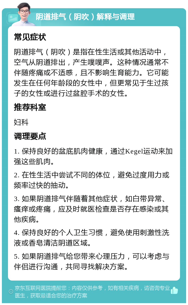 阴道排气（阴吹）解释与调理 常见症状 阴道排气（阴吹）是指在性生活或其他活动中，空气从阴道排出，产生噗噗声。这种情况通常不伴随疼痛或不适感，且不影响生育能力。它可能发生在任何年龄段的女性中，但更常见于生过孩子的女性或进行过盆腔手术的女性。 推荐科室 妇科 调理要点 1. 保持良好的盆底肌肉健康，通过Kegel运动来加强这些肌肉。 2. 在性生活中尝试不同的体位，避免过度用力或频率过快的抽动。 3. 如果阴道排气伴随着其他症状，如白带异常、瘙痒或疼痛，应及时就医检查是否存在感染或其他疾病。 4. 保持良好的个人卫生习惯，避免使用刺激性洗液或香皂清洁阴道区域。 5. 如果阴道排气给您带来心理压力，可以考虑与伴侣进行沟通，共同寻找解决方案。