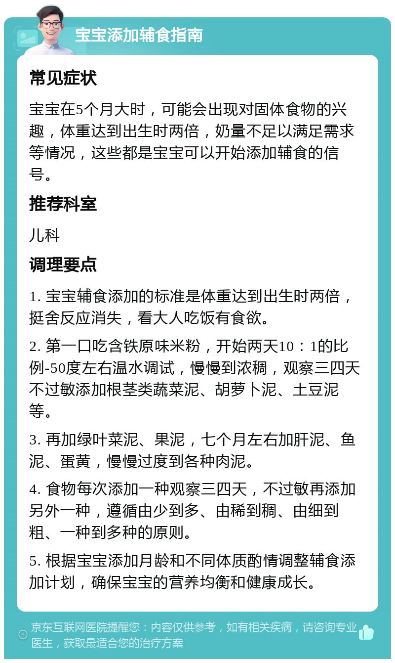 宝宝添加辅食指南 常见症状 宝宝在5个月大时，可能会出现对固体食物的兴趣，体重达到出生时两倍，奶量不足以满足需求等情况，这些都是宝宝可以开始添加辅食的信号。 推荐科室 儿科 调理要点 1. 宝宝辅食添加的标准是体重达到出生时两倍，挺舍反应消失，看大人吃饭有食欲。 2. 第一口吃含铁原味米粉，开始两天10：1的比例-50度左右温水调试，慢慢到浓稠，观察三四天不过敏添加根茎类蔬菜泥、胡萝卜泥、土豆泥等。 3. 再加绿叶菜泥、果泥，七个月左右加肝泥、鱼泥、蛋黄，慢慢过度到各种肉泥。 4. 食物每次添加一种观察三四天，不过敏再添加另外一种，遵循由少到多、由稀到稠、由细到粗、一种到多种的原则。 5. 根据宝宝添加月龄和不同体质酌情调整辅食添加计划，确保宝宝的营养均衡和健康成长。