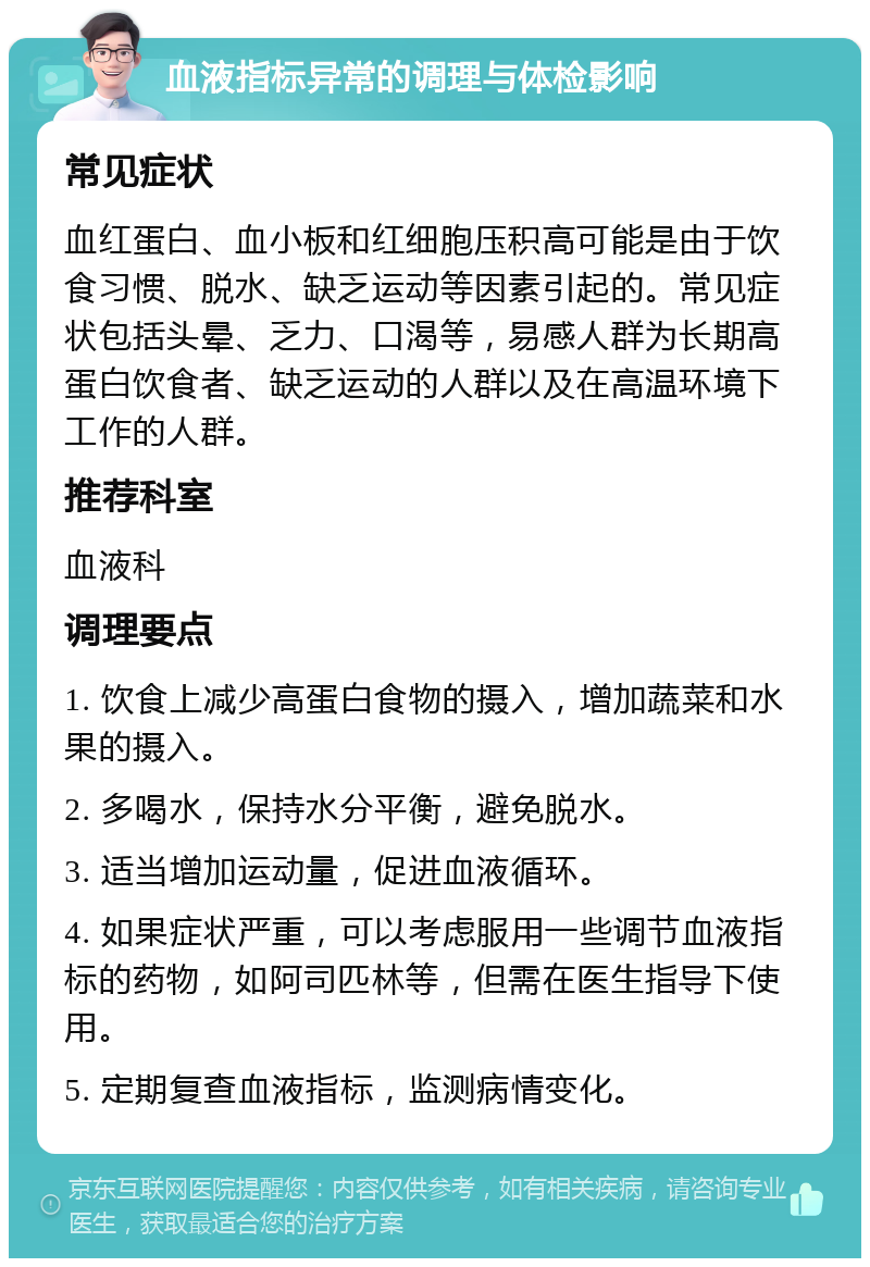 血液指标异常的调理与体检影响 常见症状 血红蛋白、血小板和红细胞压积高可能是由于饮食习惯、脱水、缺乏运动等因素引起的。常见症状包括头晕、乏力、口渴等，易感人群为长期高蛋白饮食者、缺乏运动的人群以及在高温环境下工作的人群。 推荐科室 血液科 调理要点 1. 饮食上减少高蛋白食物的摄入，增加蔬菜和水果的摄入。 2. 多喝水，保持水分平衡，避免脱水。 3. 适当增加运动量，促进血液循环。 4. 如果症状严重，可以考虑服用一些调节血液指标的药物，如阿司匹林等，但需在医生指导下使用。 5. 定期复查血液指标，监测病情变化。