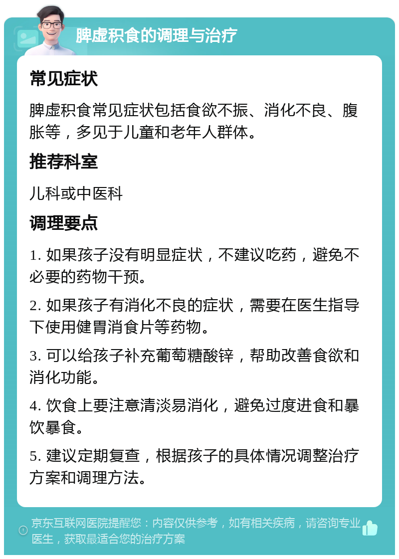 脾虚积食的调理与治疗 常见症状 脾虚积食常见症状包括食欲不振、消化不良、腹胀等，多见于儿童和老年人群体。 推荐科室 儿科或中医科 调理要点 1. 如果孩子没有明显症状，不建议吃药，避免不必要的药物干预。 2. 如果孩子有消化不良的症状，需要在医生指导下使用健胃消食片等药物。 3. 可以给孩子补充葡萄糖酸锌，帮助改善食欲和消化功能。 4. 饮食上要注意清淡易消化，避免过度进食和暴饮暴食。 5. 建议定期复查，根据孩子的具体情况调整治疗方案和调理方法。