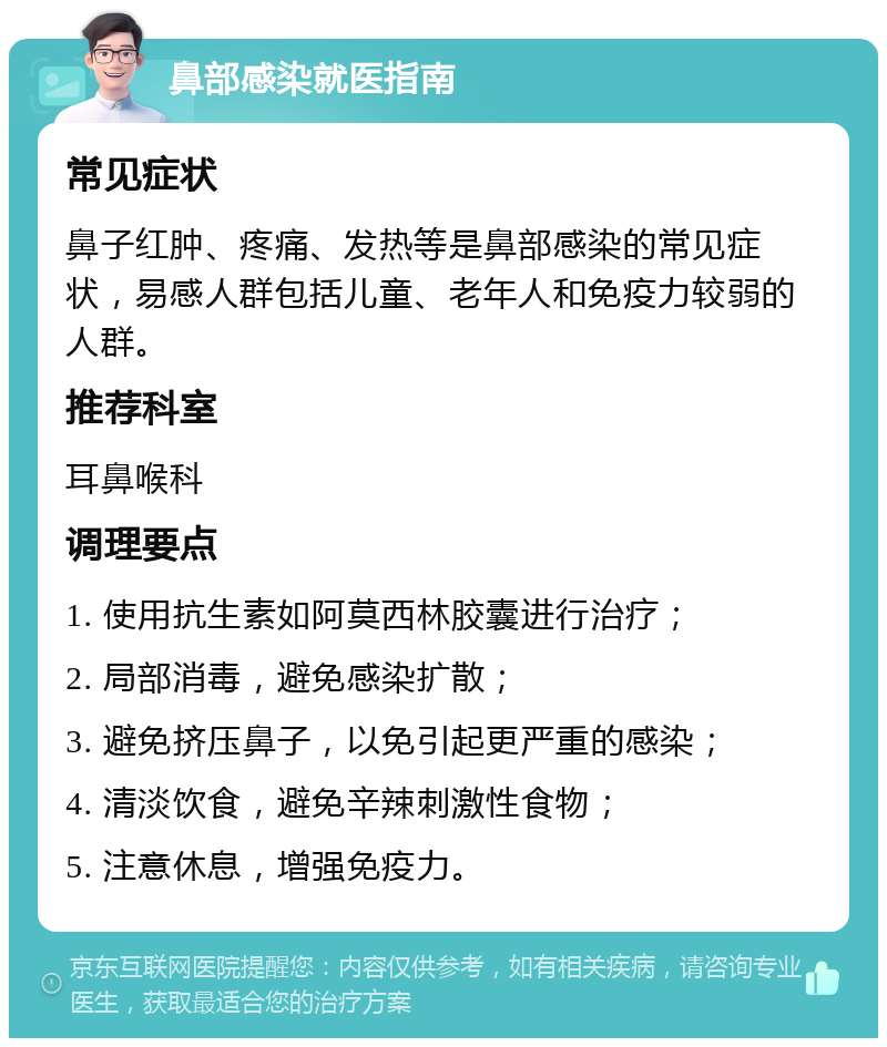 鼻部感染就医指南 常见症状 鼻子红肿、疼痛、发热等是鼻部感染的常见症状，易感人群包括儿童、老年人和免疫力较弱的人群。 推荐科室 耳鼻喉科 调理要点 1. 使用抗生素如阿莫西林胶囊进行治疗； 2. 局部消毒，避免感染扩散； 3. 避免挤压鼻子，以免引起更严重的感染； 4. 清淡饮食，避免辛辣刺激性食物； 5. 注意休息，增强免疫力。