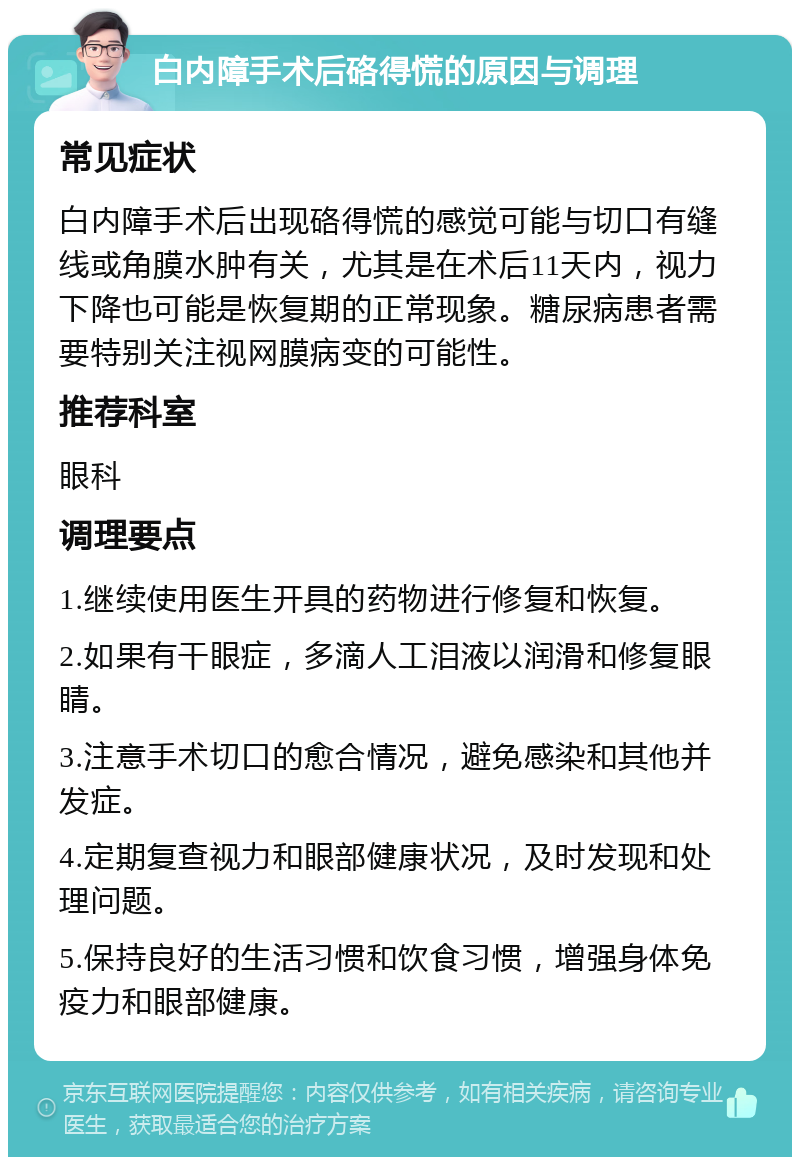 白内障手术后硌得慌的原因与调理 常见症状 白内障手术后出现硌得慌的感觉可能与切口有缝线或角膜水肿有关，尤其是在术后11天内，视力下降也可能是恢复期的正常现象。糖尿病患者需要特别关注视网膜病变的可能性。 推荐科室 眼科 调理要点 1.继续使用医生开具的药物进行修复和恢复。 2.如果有干眼症，多滴人工泪液以润滑和修复眼睛。 3.注意手术切口的愈合情况，避免感染和其他并发症。 4.定期复查视力和眼部健康状况，及时发现和处理问题。 5.保持良好的生活习惯和饮食习惯，增强身体免疫力和眼部健康。