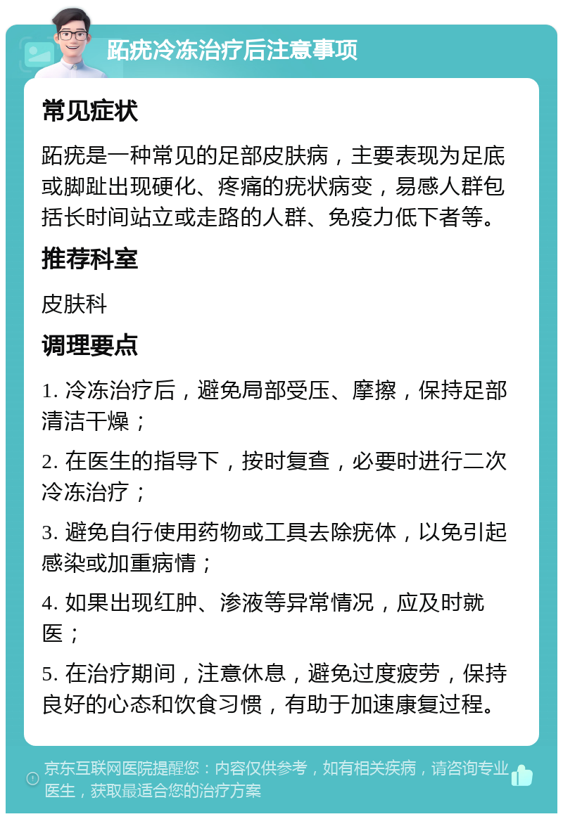 跖疣冷冻治疗后注意事项 常见症状 跖疣是一种常见的足部皮肤病，主要表现为足底或脚趾出现硬化、疼痛的疣状病变，易感人群包括长时间站立或走路的人群、免疫力低下者等。 推荐科室 皮肤科 调理要点 1. 冷冻治疗后，避免局部受压、摩擦，保持足部清洁干燥； 2. 在医生的指导下，按时复查，必要时进行二次冷冻治疗； 3. 避免自行使用药物或工具去除疣体，以免引起感染或加重病情； 4. 如果出现红肿、渗液等异常情况，应及时就医； 5. 在治疗期间，注意休息，避免过度疲劳，保持良好的心态和饮食习惯，有助于加速康复过程。