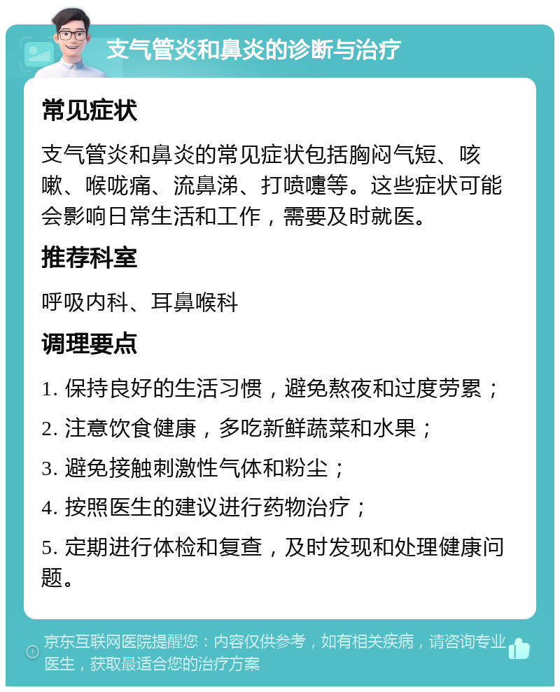 支气管炎和鼻炎的诊断与治疗 常见症状 支气管炎和鼻炎的常见症状包括胸闷气短、咳嗽、喉咙痛、流鼻涕、打喷嚏等。这些症状可能会影响日常生活和工作，需要及时就医。 推荐科室 呼吸内科、耳鼻喉科 调理要点 1. 保持良好的生活习惯，避免熬夜和过度劳累； 2. 注意饮食健康，多吃新鲜蔬菜和水果； 3. 避免接触刺激性气体和粉尘； 4. 按照医生的建议进行药物治疗； 5. 定期进行体检和复查，及时发现和处理健康问题。