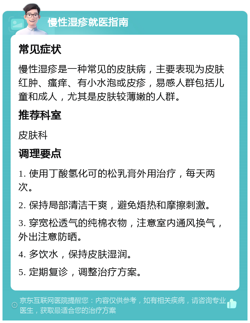 慢性湿疹就医指南 常见症状 慢性湿疹是一种常见的皮肤病，主要表现为皮肤红肿、瘙痒、有小水泡或皮疹，易感人群包括儿童和成人，尤其是皮肤较薄嫩的人群。 推荐科室 皮肤科 调理要点 1. 使用丁酸氢化可的松乳膏外用治疗，每天两次。 2. 保持局部清洁干爽，避免焐热和摩擦刺激。 3. 穿宽松透气的纯棉衣物，注意室内通风换气，外出注意防晒。 4. 多饮水，保持皮肤湿润。 5. 定期复诊，调整治疗方案。