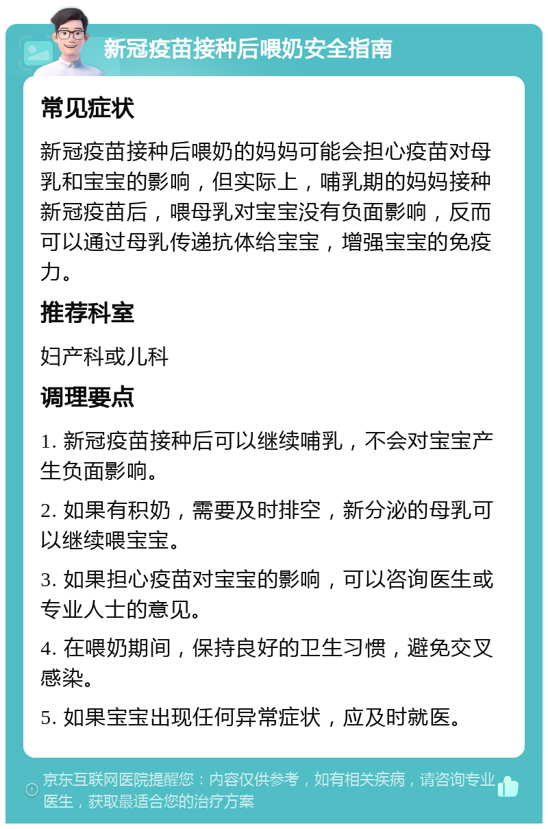 新冠疫苗接种后喂奶安全指南 常见症状 新冠疫苗接种后喂奶的妈妈可能会担心疫苗对母乳和宝宝的影响，但实际上，哺乳期的妈妈接种新冠疫苗后，喂母乳对宝宝没有负面影响，反而可以通过母乳传递抗体给宝宝，增强宝宝的免疫力。 推荐科室 妇产科或儿科 调理要点 1. 新冠疫苗接种后可以继续哺乳，不会对宝宝产生负面影响。 2. 如果有积奶，需要及时排空，新分泌的母乳可以继续喂宝宝。 3. 如果担心疫苗对宝宝的影响，可以咨询医生或专业人士的意见。 4. 在喂奶期间，保持良好的卫生习惯，避免交叉感染。 5. 如果宝宝出现任何异常症状，应及时就医。