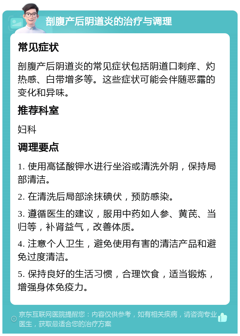 剖腹产后阴道炎的治疗与调理 常见症状 剖腹产后阴道炎的常见症状包括阴道口刺痒、灼热感、白带增多等。这些症状可能会伴随恶露的变化和异味。 推荐科室 妇科 调理要点 1. 使用高锰酸钾水进行坐浴或清洗外阴，保持局部清洁。 2. 在清洗后局部涂抹碘伏，预防感染。 3. 遵循医生的建议，服用中药如人参、黄芪、当归等，补肾益气，改善体质。 4. 注意个人卫生，避免使用有害的清洁产品和避免过度清洁。 5. 保持良好的生活习惯，合理饮食，适当锻炼，增强身体免疫力。