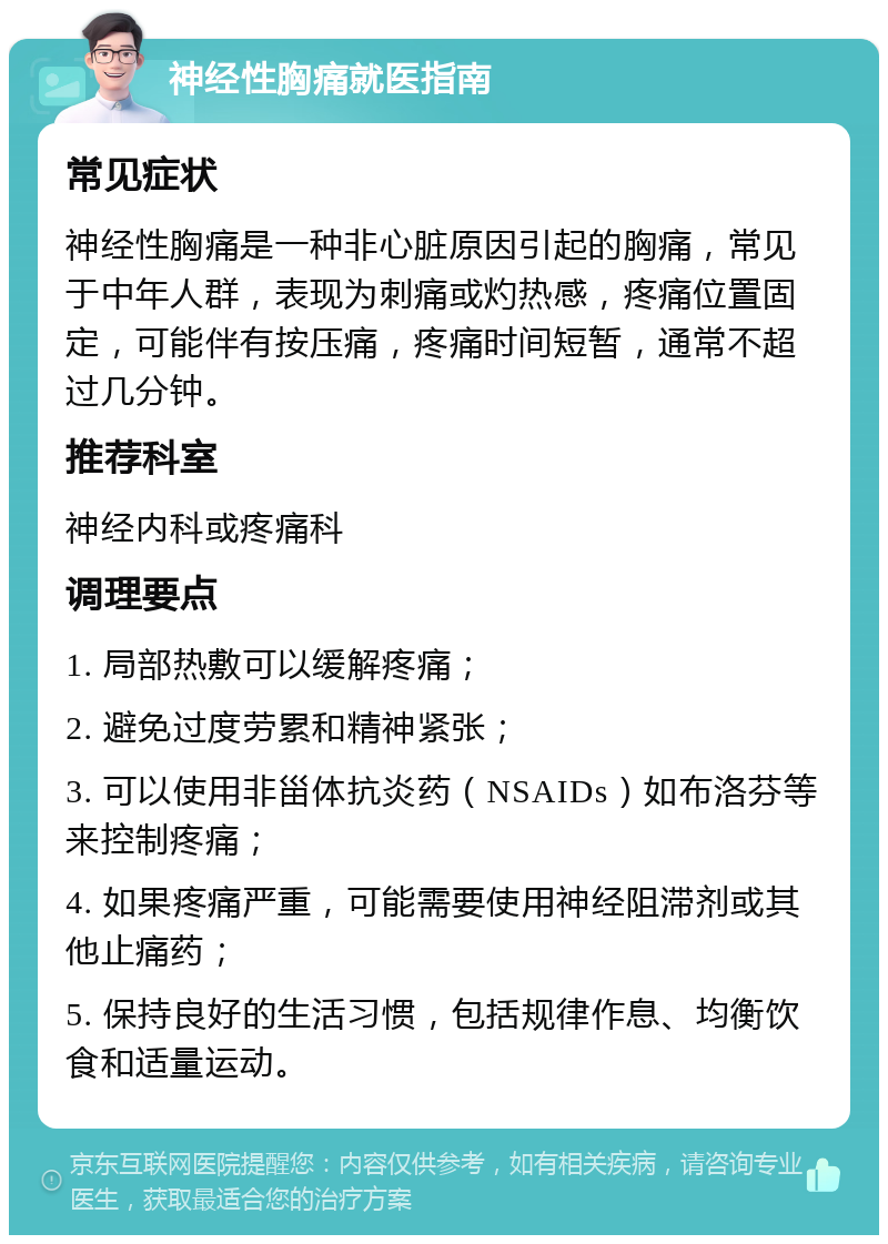 神经性胸痛就医指南 常见症状 神经性胸痛是一种非心脏原因引起的胸痛，常见于中年人群，表现为刺痛或灼热感，疼痛位置固定，可能伴有按压痛，疼痛时间短暂，通常不超过几分钟。 推荐科室 神经内科或疼痛科 调理要点 1. 局部热敷可以缓解疼痛； 2. 避免过度劳累和精神紧张； 3. 可以使用非甾体抗炎药（NSAIDs）如布洛芬等来控制疼痛； 4. 如果疼痛严重，可能需要使用神经阻滞剂或其他止痛药； 5. 保持良好的生活习惯，包括规律作息、均衡饮食和适量运动。