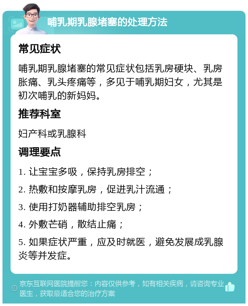 哺乳期乳腺堵塞的处理方法 常见症状 哺乳期乳腺堵塞的常见症状包括乳房硬块、乳房胀痛、乳头疼痛等，多见于哺乳期妇女，尤其是初次哺乳的新妈妈。 推荐科室 妇产科或乳腺科 调理要点 1. 让宝宝多吸，保持乳房排空； 2. 热敷和按摩乳房，促进乳汁流通； 3. 使用打奶器辅助排空乳房； 4. 外敷芒硝，散结止痛； 5. 如果症状严重，应及时就医，避免发展成乳腺炎等并发症。