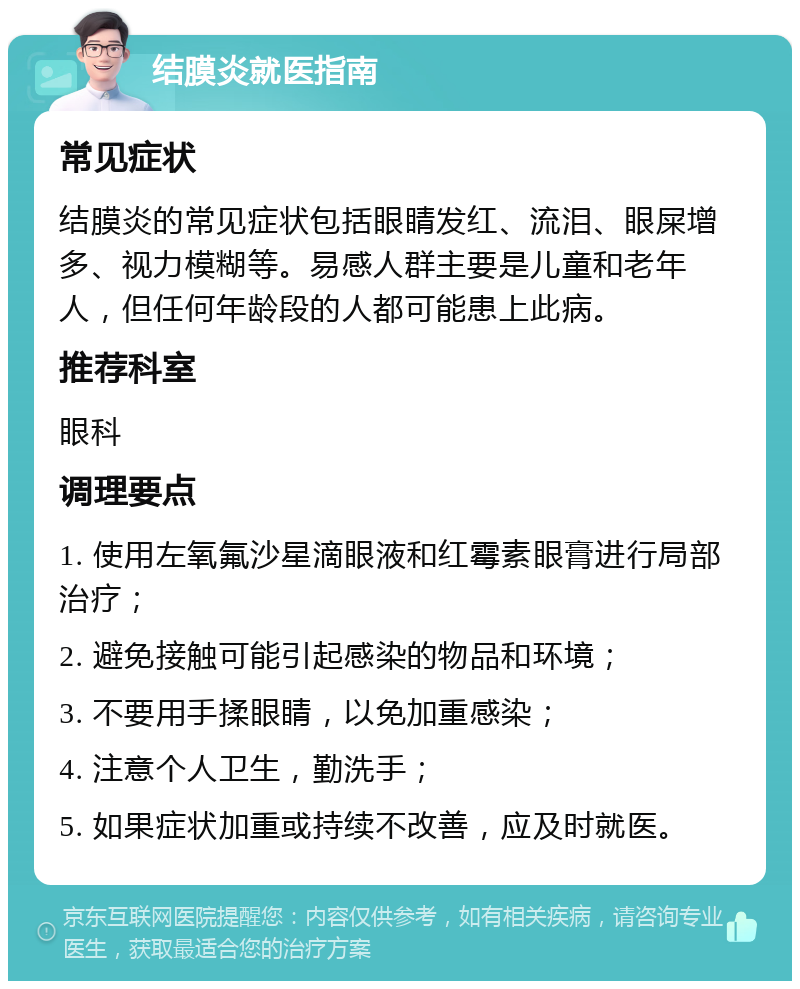 结膜炎就医指南 常见症状 结膜炎的常见症状包括眼睛发红、流泪、眼屎增多、视力模糊等。易感人群主要是儿童和老年人，但任何年龄段的人都可能患上此病。 推荐科室 眼科 调理要点 1. 使用左氧氟沙星滴眼液和红霉素眼膏进行局部治疗； 2. 避免接触可能引起感染的物品和环境； 3. 不要用手揉眼睛，以免加重感染； 4. 注意个人卫生，勤洗手； 5. 如果症状加重或持续不改善，应及时就医。