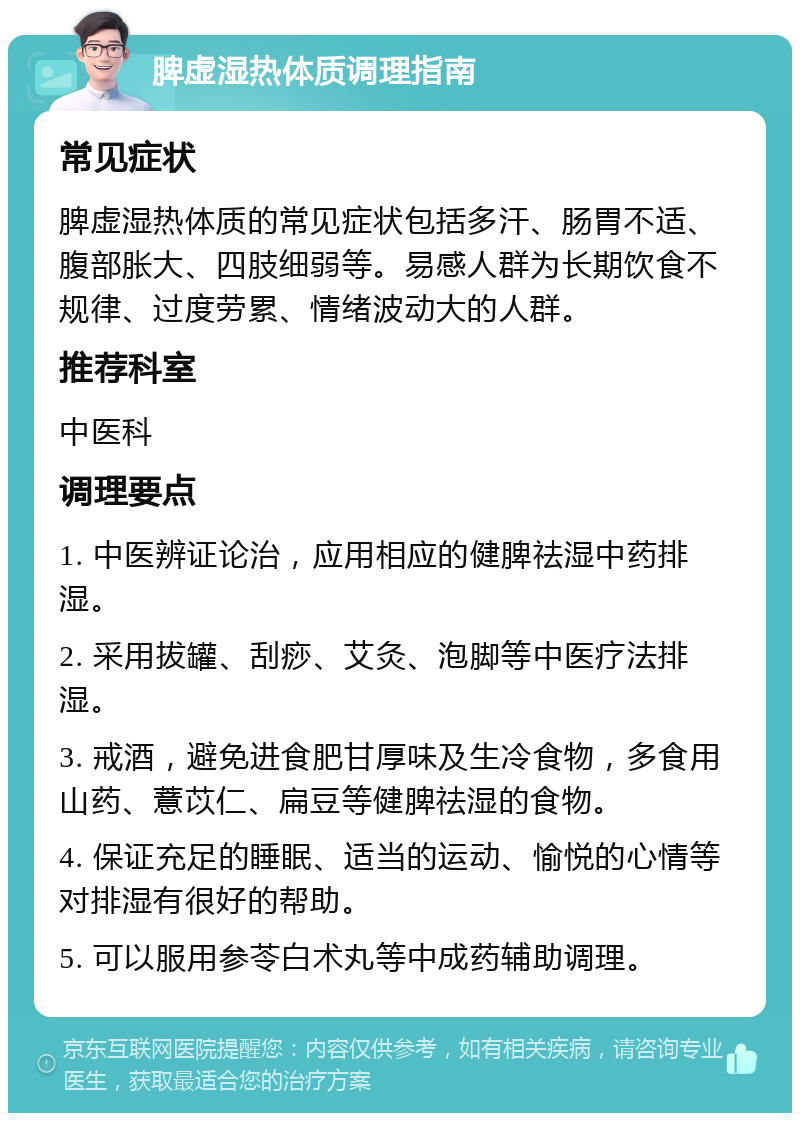 脾虚湿热体质调理指南 常见症状 脾虚湿热体质的常见症状包括多汗、肠胃不适、腹部胀大、四肢细弱等。易感人群为长期饮食不规律、过度劳累、情绪波动大的人群。 推荐科室 中医科 调理要点 1. 中医辨证论治，应用相应的健脾祛湿中药排湿。 2. 采用拔罐、刮痧、艾灸、泡脚等中医疗法排湿。 3. 戒酒，避免进食肥甘厚味及生冷食物，多食用山药、薏苡仁、扁豆等健脾祛湿的食物。 4. 保证充足的睡眠、适当的运动、愉悦的心情等对排湿有很好的帮助。 5. 可以服用参苓白术丸等中成药辅助调理。