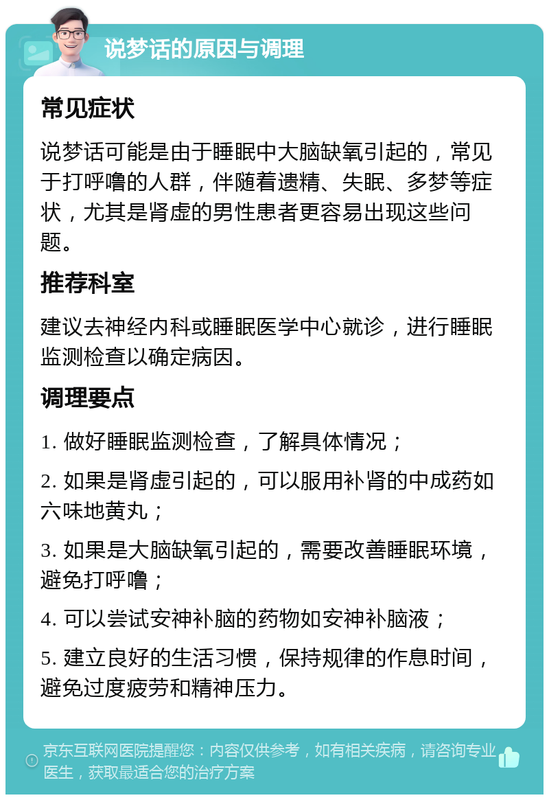 说梦话的原因与调理 常见症状 说梦话可能是由于睡眠中大脑缺氧引起的，常见于打呼噜的人群，伴随着遗精、失眠、多梦等症状，尤其是肾虚的男性患者更容易出现这些问题。 推荐科室 建议去神经内科或睡眠医学中心就诊，进行睡眠监测检查以确定病因。 调理要点 1. 做好睡眠监测检查，了解具体情况； 2. 如果是肾虚引起的，可以服用补肾的中成药如六味地黄丸； 3. 如果是大脑缺氧引起的，需要改善睡眠环境，避免打呼噜； 4. 可以尝试安神补脑的药物如安神补脑液； 5. 建立良好的生活习惯，保持规律的作息时间，避免过度疲劳和精神压力。