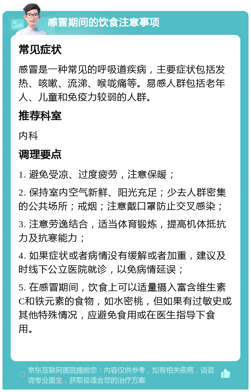 感冒期间的饮食注意事项 常见症状 感冒是一种常见的呼吸道疾病，主要症状包括发热、咳嗽、流涕、喉咙痛等。易感人群包括老年人、儿童和免疫力较弱的人群。 推荐科室 内科 调理要点 1. 避免受凉、过度疲劳，注意保暖； 2. 保持室内空气新鲜、阳光充足；少去人群密集的公共场所；戒烟；注意戴口罩防止交叉感染； 3. 注意劳逸结合，适当体育锻炼，提高机体抵抗力及抗寒能力； 4. 如果症状或者病情没有缓解或者加重，建议及时线下公立医院就诊，以免病情延误； 5. 在感冒期间，饮食上可以适量摄入富含维生素C和铁元素的食物，如水密桃，但如果有过敏史或其他特殊情况，应避免食用或在医生指导下食用。