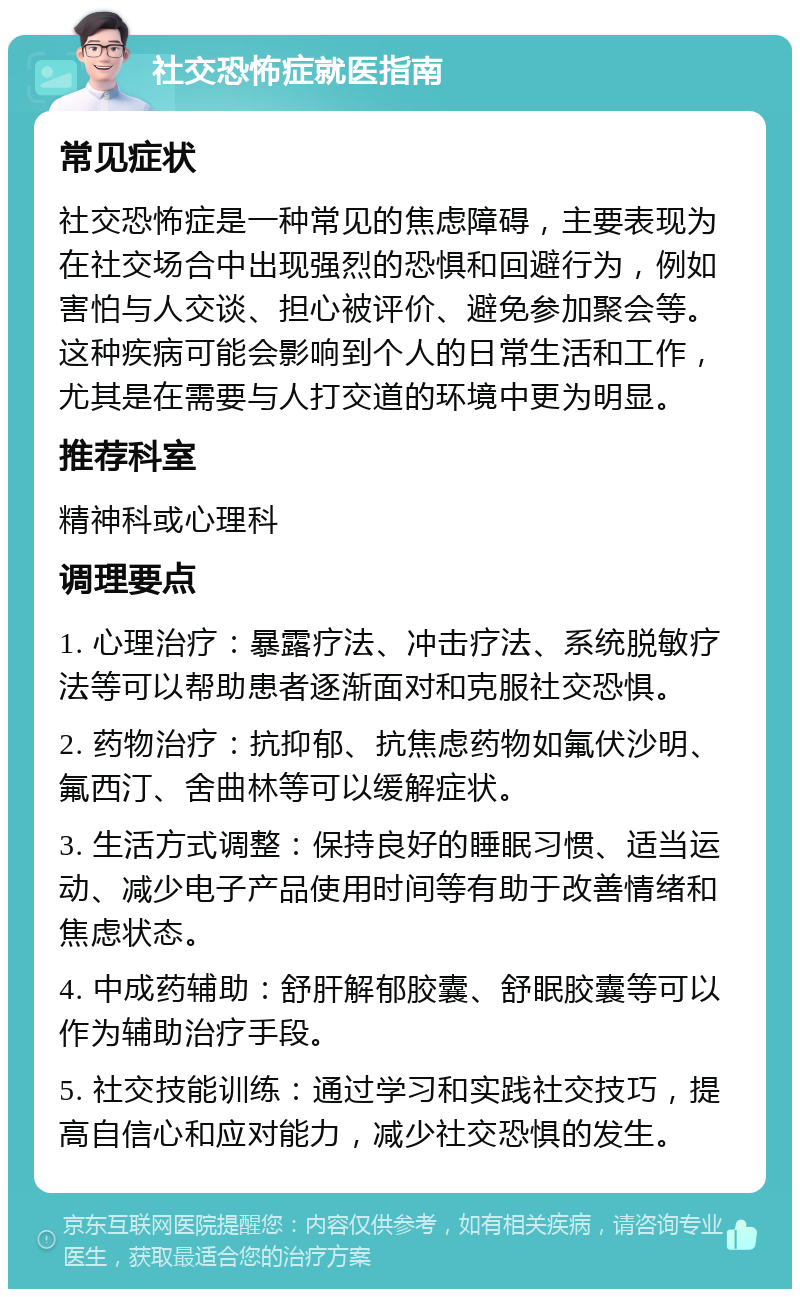 社交恐怖症就医指南 常见症状 社交恐怖症是一种常见的焦虑障碍，主要表现为在社交场合中出现强烈的恐惧和回避行为，例如害怕与人交谈、担心被评价、避免参加聚会等。这种疾病可能会影响到个人的日常生活和工作，尤其是在需要与人打交道的环境中更为明显。 推荐科室 精神科或心理科 调理要点 1. 心理治疗：暴露疗法、冲击疗法、系统脱敏疗法等可以帮助患者逐渐面对和克服社交恐惧。 2. 药物治疗：抗抑郁、抗焦虑药物如氟伏沙明、氟西汀、舍曲林等可以缓解症状。 3. 生活方式调整：保持良好的睡眠习惯、适当运动、减少电子产品使用时间等有助于改善情绪和焦虑状态。 4. 中成药辅助：舒肝解郁胶囊、舒眠胶囊等可以作为辅助治疗手段。 5. 社交技能训练：通过学习和实践社交技巧，提高自信心和应对能力，减少社交恐惧的发生。