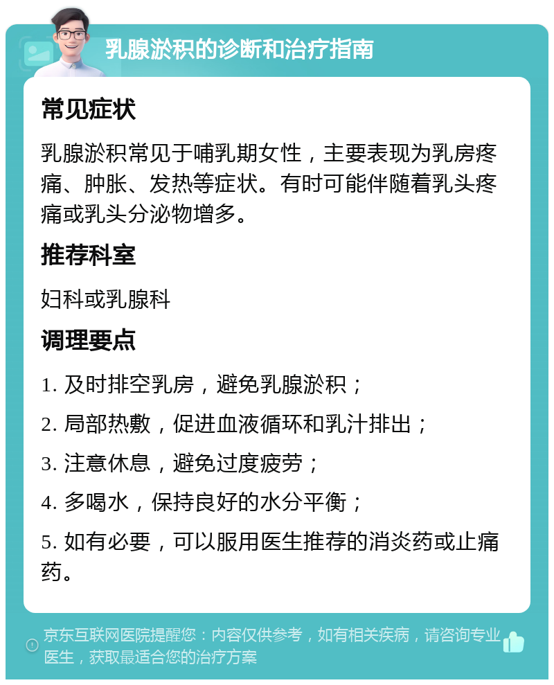 乳腺淤积的诊断和治疗指南 常见症状 乳腺淤积常见于哺乳期女性，主要表现为乳房疼痛、肿胀、发热等症状。有时可能伴随着乳头疼痛或乳头分泌物增多。 推荐科室 妇科或乳腺科 调理要点 1. 及时排空乳房，避免乳腺淤积； 2. 局部热敷，促进血液循环和乳汁排出； 3. 注意休息，避免过度疲劳； 4. 多喝水，保持良好的水分平衡； 5. 如有必要，可以服用医生推荐的消炎药或止痛药。