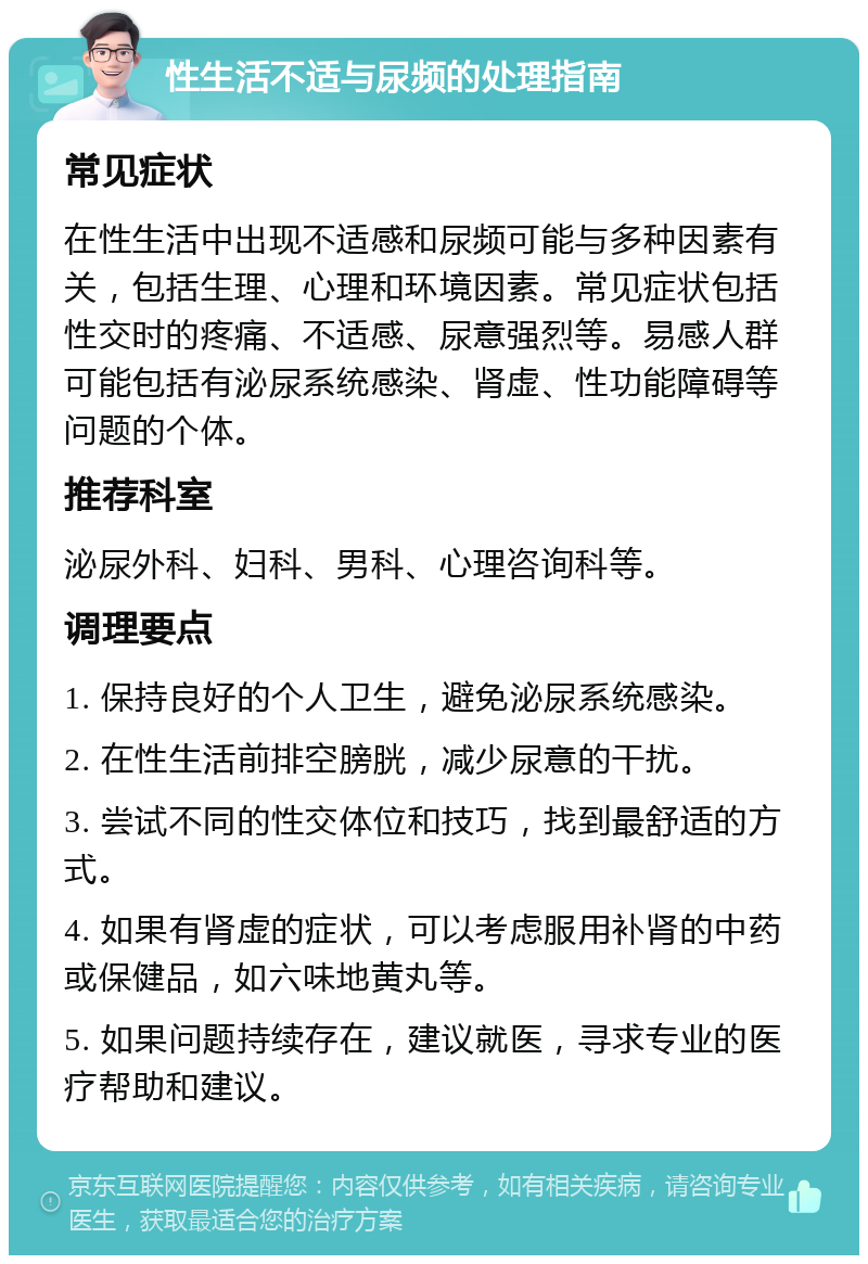 性生活不适与尿频的处理指南 常见症状 在性生活中出现不适感和尿频可能与多种因素有关，包括生理、心理和环境因素。常见症状包括性交时的疼痛、不适感、尿意强烈等。易感人群可能包括有泌尿系统感染、肾虚、性功能障碍等问题的个体。 推荐科室 泌尿外科、妇科、男科、心理咨询科等。 调理要点 1. 保持良好的个人卫生，避免泌尿系统感染。 2. 在性生活前排空膀胱，减少尿意的干扰。 3. 尝试不同的性交体位和技巧，找到最舒适的方式。 4. 如果有肾虚的症状，可以考虑服用补肾的中药或保健品，如六味地黄丸等。 5. 如果问题持续存在，建议就医，寻求专业的医疗帮助和建议。