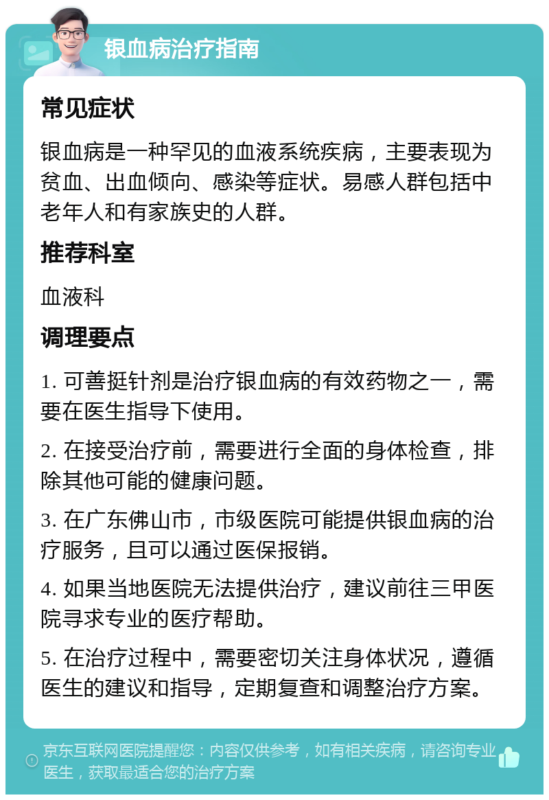 银血病治疗指南 常见症状 银血病是一种罕见的血液系统疾病，主要表现为贫血、出血倾向、感染等症状。易感人群包括中老年人和有家族史的人群。 推荐科室 血液科 调理要点 1. 可善挺针剂是治疗银血病的有效药物之一，需要在医生指导下使用。 2. 在接受治疗前，需要进行全面的身体检查，排除其他可能的健康问题。 3. 在广东佛山市，市级医院可能提供银血病的治疗服务，且可以通过医保报销。 4. 如果当地医院无法提供治疗，建议前往三甲医院寻求专业的医疗帮助。 5. 在治疗过程中，需要密切关注身体状况，遵循医生的建议和指导，定期复查和调整治疗方案。