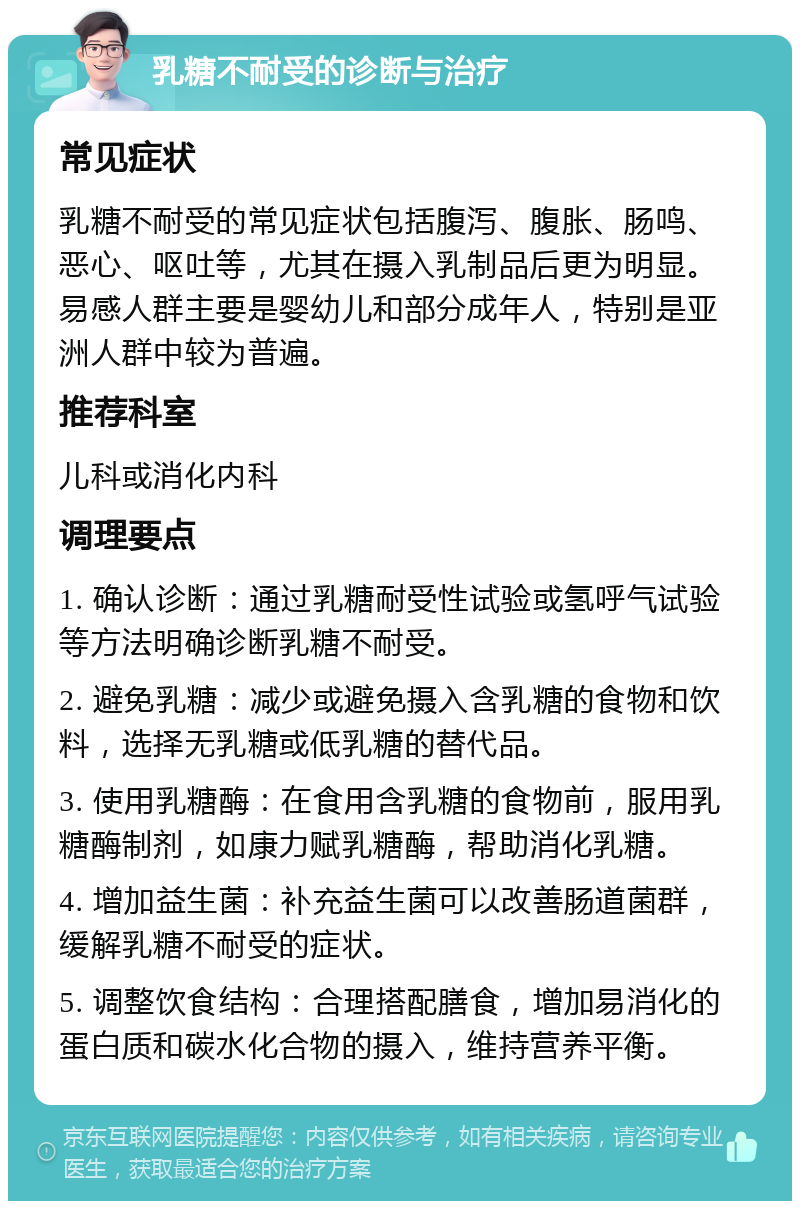 乳糖不耐受的诊断与治疗 常见症状 乳糖不耐受的常见症状包括腹泻、腹胀、肠鸣、恶心、呕吐等，尤其在摄入乳制品后更为明显。易感人群主要是婴幼儿和部分成年人，特别是亚洲人群中较为普遍。 推荐科室 儿科或消化内科 调理要点 1. 确认诊断：通过乳糖耐受性试验或氢呼气试验等方法明确诊断乳糖不耐受。 2. 避免乳糖：减少或避免摄入含乳糖的食物和饮料，选择无乳糖或低乳糖的替代品。 3. 使用乳糖酶：在食用含乳糖的食物前，服用乳糖酶制剂，如康力赋乳糖酶，帮助消化乳糖。 4. 增加益生菌：补充益生菌可以改善肠道菌群，缓解乳糖不耐受的症状。 5. 调整饮食结构：合理搭配膳食，增加易消化的蛋白质和碳水化合物的摄入，维持营养平衡。