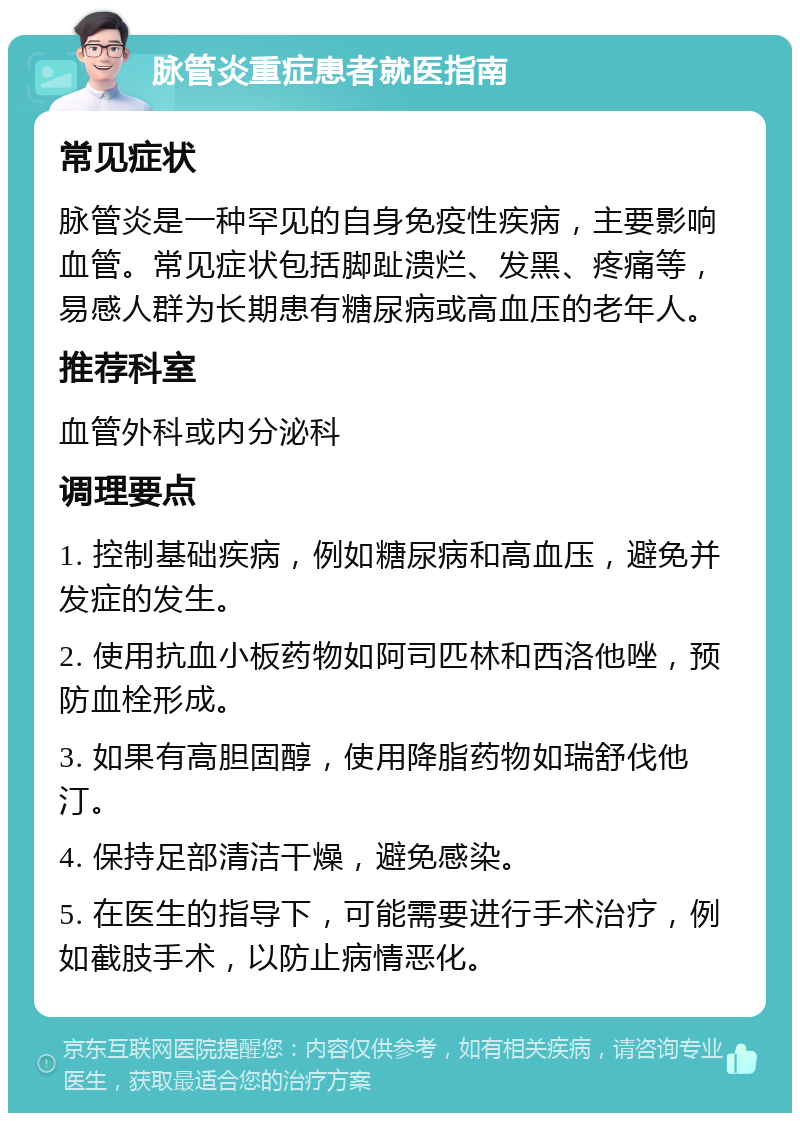 脉管炎重症患者就医指南 常见症状 脉管炎是一种罕见的自身免疫性疾病，主要影响血管。常见症状包括脚趾溃烂、发黑、疼痛等，易感人群为长期患有糖尿病或高血压的老年人。 推荐科室 血管外科或内分泌科 调理要点 1. 控制基础疾病，例如糖尿病和高血压，避免并发症的发生。 2. 使用抗血小板药物如阿司匹林和西洛他唑，预防血栓形成。 3. 如果有高胆固醇，使用降脂药物如瑞舒伐他汀。 4. 保持足部清洁干燥，避免感染。 5. 在医生的指导下，可能需要进行手术治疗，例如截肢手术，以防止病情恶化。