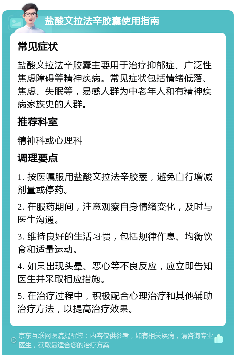 盐酸文拉法辛胶囊使用指南 常见症状 盐酸文拉法辛胶囊主要用于治疗抑郁症、广泛性焦虑障碍等精神疾病。常见症状包括情绪低落、焦虑、失眠等，易感人群为中老年人和有精神疾病家族史的人群。 推荐科室 精神科或心理科 调理要点 1. 按医嘱服用盐酸文拉法辛胶囊，避免自行增减剂量或停药。 2. 在服药期间，注意观察自身情绪变化，及时与医生沟通。 3. 维持良好的生活习惯，包括规律作息、均衡饮食和适量运动。 4. 如果出现头晕、恶心等不良反应，应立即告知医生并采取相应措施。 5. 在治疗过程中，积极配合心理治疗和其他辅助治疗方法，以提高治疗效果。