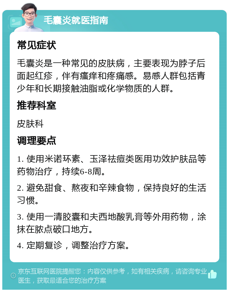 毛囊炎就医指南 常见症状 毛囊炎是一种常见的皮肤病，主要表现为脖子后面起红疹，伴有瘙痒和疼痛感。易感人群包括青少年和长期接触油脂或化学物质的人群。 推荐科室 皮肤科 调理要点 1. 使用米诺环素、玉泽祛痘类医用功效护肤品等药物治疗，持续6-8周。 2. 避免甜食、熬夜和辛辣食物，保持良好的生活习惯。 3. 使用一清胶囊和夫西地酸乳膏等外用药物，涂抹在脓点破口地方。 4. 定期复诊，调整治疗方案。